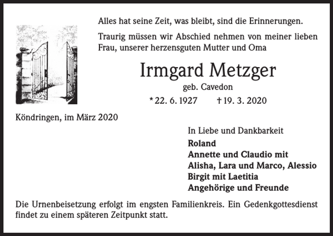 <p>Alles hat seine Zeit, was bleibt, sind die Erinnerungen.<br />Traurig müssen wir Abschied nehmen von meiner lieben<br />Frau, unserer herzensguten Mutter und Oma</p><p>Irmgard Metzger<br />geb. Cavedon<br />* 22. 6. 1927 † 19. 3. 2020</p><p>Köndringen, im März 2020<br />In Liebe und Dankbarkeit<br />Roland<br />Annette und Claudio mit<br />Alisha, Lara und Marco, Alessio<br />Birgit mit Laetitia<br />Angehörige und Freunde<br />Die Urnenbeisetzung erfolgt im engsten Familienkreis. Ein Gedenkgottesdienst<br />findet zu einem späteren Zeitpunkt statt.</p>