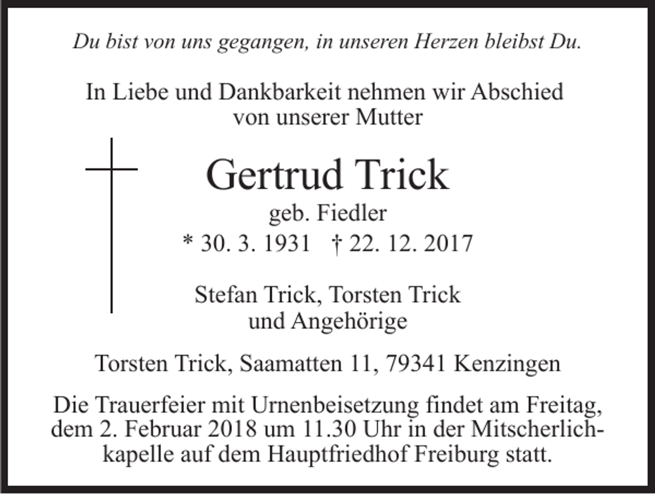<p>DDu<br />u bist<br />o n uuns<br />ns ggegangen,<br />e g a n g e n , in<br />i n unseren<br />u ns er e n Herzen<br />H erz e n bleibst<br />bl ei bst Du.<br />D u.<br />bistvvon</p><p>IInn Liebe<br />Li e b e und<br />u n d Dankbarkeit<br />D a n k b ar k eit nehmen<br />n e h m e n wir<br />wir Abschied<br />A bs c hi e d<br />von<br />v o n uunserer<br />ns er er Mutter<br />M utt er</p><p>Trick<br />GGertrud<br />ertr u d Tri<br />ck</p><p>ggeb.<br />e b. Fiedler<br />Fi e dl er<br />** 330.<br />0. 3.<br />3. 11931<br />9 3 1 †† 222.<br />2. 112.<br />2. 22<br />Stefan<br />St<br />ef a n Trick,<br />Tri c k, Torsten<br />T orst e n Trick<br />Tri c k<br />und<br />u n d Angehörige<br />A n g e h öri g e<br />TTorsten<br />orst e n Tri<br />Trick,<br />c k, SSaamatten<br />a a m att e n 11,<br />, 79341<br />7 9 3 4 1 Kenzingen<br />K e n zi n g e n<br />Die<br />Di<br />e TrTrauerfeier<br />a u erf ei er mit<br />mit Ur<br />Urnenbeisetzung<br />n e n b eis et z u n g fifindet<br />n d et aam<br />m Freitag,<br />Fr ei t a g,<br />ddem<br />e m 2.<br />2. Februar<br />F e br u ar 22018<br />0 1 8 uum<br />m 111.30<br />1. 3 0 Uhr<br />U hr iin<br />n dder<br />er MitscherlichMits c h e rli c hkapelle<br />k a p ell e aauf<br />uf ddem<br />e m Hauptfriedhof<br />H a u ptfri e d h of Freiburg<br />Fr ei b ur g st<br />statt.<br />att.</p>