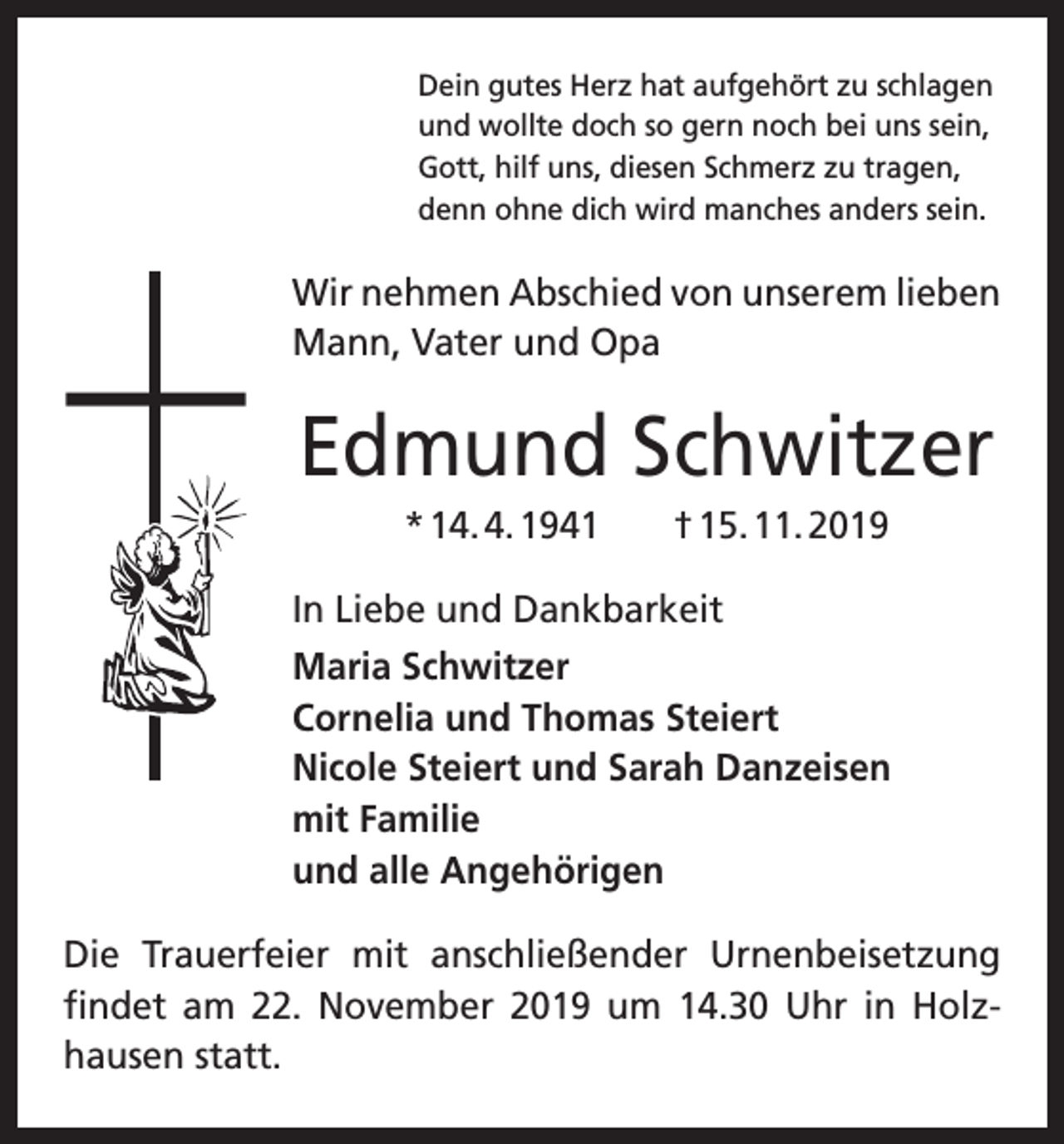 <p>Dein gutes Herz hat aufgehört zu schlagen<br />und wollte doch so gern noch bei uns sein,<br />Gott, hilf uns, diesen Schmerz zu tragen,<br />denn ohne dich wird manches anders sein.</p><p>Wir nehmen Abschied von unserem lieben<br />Mann, Vater und Opa</p><p>Edmund Schwitzer<br />* 14. 4. 1941 † 15. 11. 2019<br />In Liebe und Dankbarkeit<br />Maria Schwitzer<br />Cornelia und Thomas Steiert<br />Nicole Steiert und Sarah Danzeisen<br />mit Familie<br />und alle Angehörigen<br />Die Trauerfeier mit anschließender Urnenbeisetzung<br />­findet am 22. November 2019 um 14.30 Uhr in Holz­<br />hausen statt.</p>