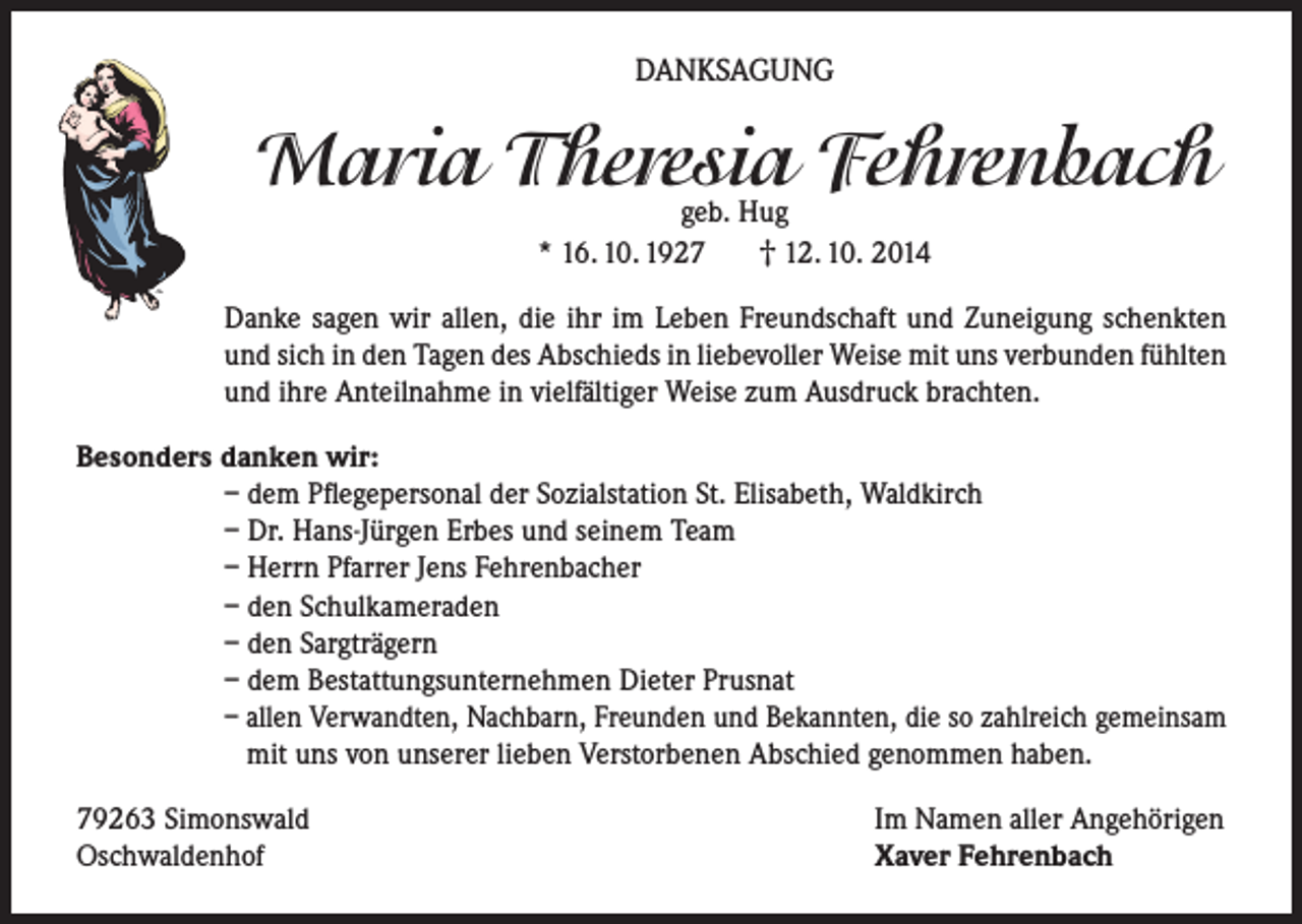 <p>DANKSAGUNG</p><p>Maria Theresia Fehrenbach<br />geb. Hug<br />† 12. 10. 2014<br />* 16. 10. 1927</p><p>Danke sagen wir allen, die ihr im Leben Freundschaft und Zuneigung schenkten<br />und sich in den Tagen des Abschieds in liebevoller Weise mit uns verbunden fühlten<br />und ihre Anteilnahme in vielfältiger Weise zum Ausdruck brachten.<br />Besonders danken wir:<br />– dem Pflegepersonal der Sozialstation St. Elisabeth, Waldkirch<br />– Dr. Hans-Jürgen Erbes und seinem Team<br />– Herrn Pfarrer Jens Fehrenbacher<br />– den Schulkameraden<br />– den Sargträgern<br />– dem Bestattungsunternehmen Dieter Prusnat<br />– allen Verwandten, Nachbarn, Freunden und Bekannten, die so zahlreich gemeinsam<br />mit uns von unserer lieben Verstorbenen Abschied genommen haben.<br />79263 Simonswald<br />Oschwaldenhof</p><p>Im Namen aller Angehörigen<br />Xaver Fehrenbach</p>