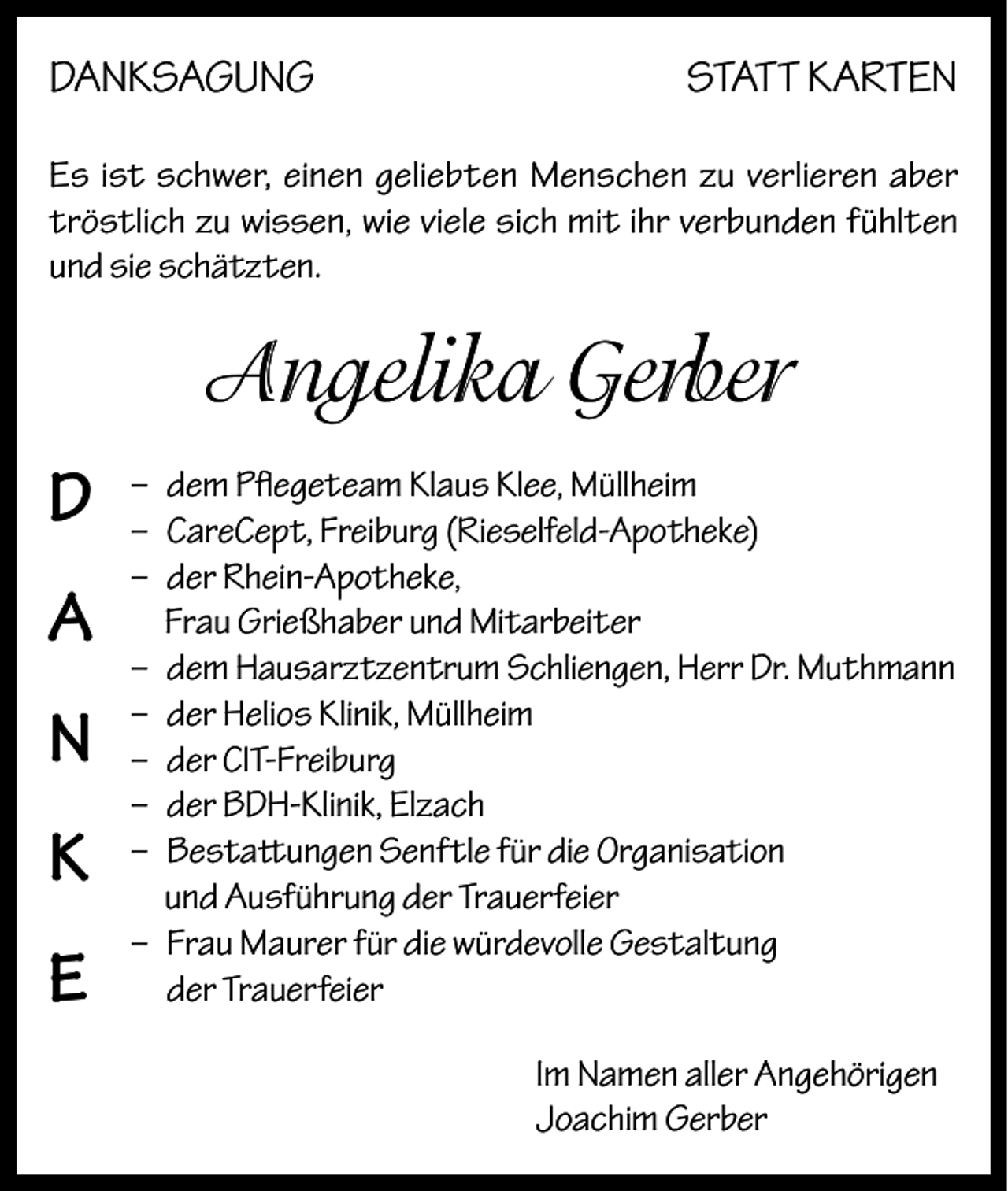 <p>DANKSAGUNG</p><p>STATT KARTEN</p><p>Es ist schwer, einen geliebten Menschen zu verlieren aber<br />tröstlich zu wissen, wie viele sich mit ihr verbunden fühlten<br />und sie schätzten.</p><p>Angelika Gerber<br />D<br />A<br />N<br />K<br />E</p><p>– dem Pflegeteam Klaus Klee, Müllheim<br />– CareCept, Freiburg (Rieselfeld-Apotheke)<br />– der Rhein-Apotheke,<br />Frau Grießhaber und Mitarbeiter<br />– dem Hausarztzentrum Schliengen, Herr Dr. Muthmann<br />– der Helios Klinik, Müllheim<br />– der CIT-Freiburg<br />– der BDH-Klinik, Elzach<br />– Bestattungen Senftle für die Organisation<br />und Ausführung der Trauerfeier<br />– Frau Maurer für die würdevolle Gestaltung<br />der Trauerfeier<br />Im Namen aller Angehörigen<br />Joachim Gerber</p>