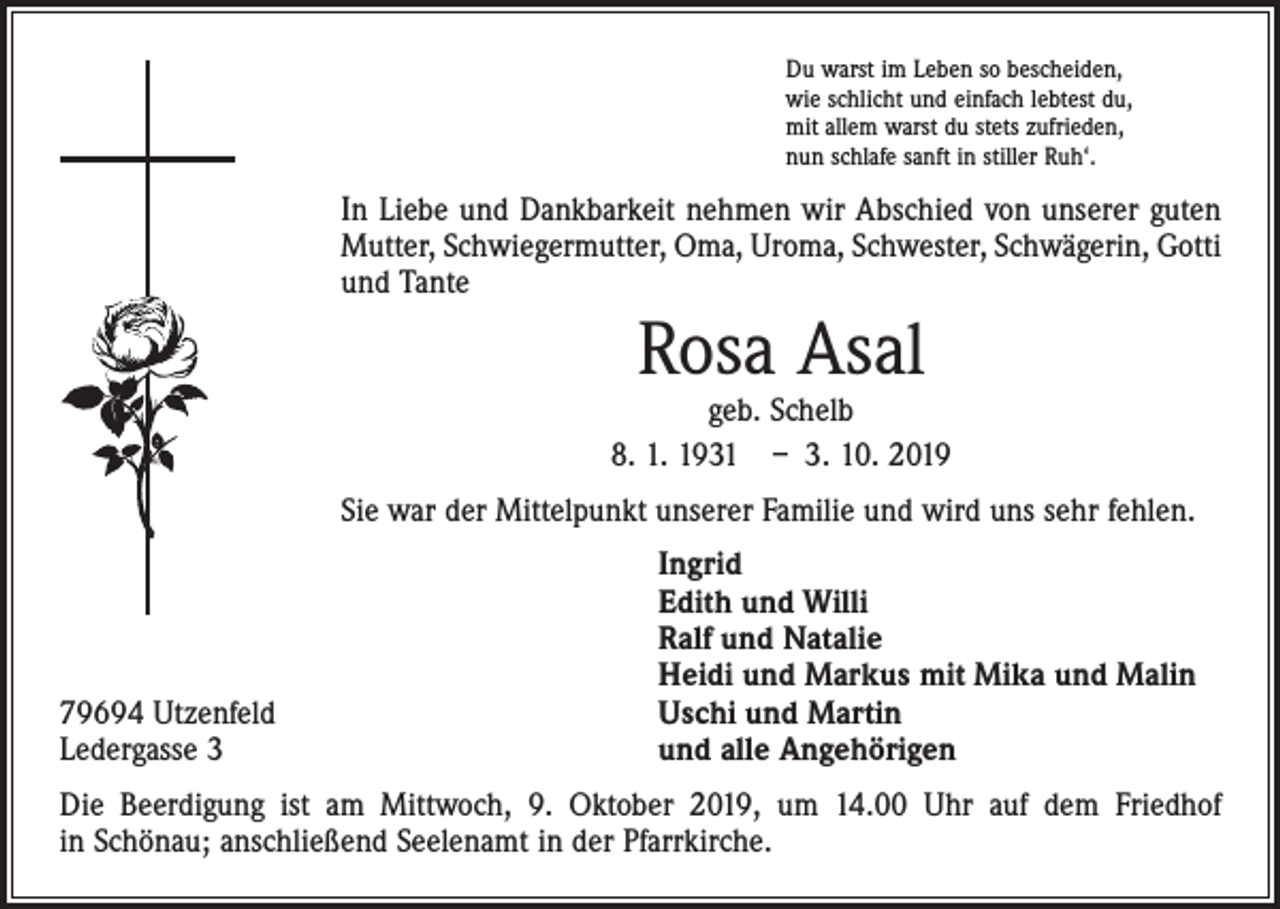 <p>Du warst im Leben so bescheiden,<br />wie schlicht und einfach lebtest du,<br />mit allem warst du stets zufrieden,<br />nun schlafe sanft in stiller Ruh‘.</p><p>In Liebe und Dankbarkeit nehmen wir Abschied von unserer guten<br />Mutter, Schwiegermutter, Oma, Uroma, Schwester, Schwägerin, ­Gotti<br />und Tante</p><p>Rosa Asal</p><p>geb. Schelb<br />8. 1. 1931 – 3. 10. 2019<br />Sie war der Mittelpunkt unserer Familie und wird uns sehr fehlen.</p><p>79694 Utzenfeld<br />Ledergasse 3</p><p>Ingrid<br />Edith und Willi<br />Ralf und Natalie<br />Heidi und Markus mit Mika und Malin<br />Uschi und Martin<br />und alle Angehörigen</p><p>Die Beerdigung ist am Mittwoch, 9. Oktober 2019, um 14.00 Uhr auf dem Friedhof<br />in Schönau; anschließend Seelenamt in der Pfarrkirche.</p>