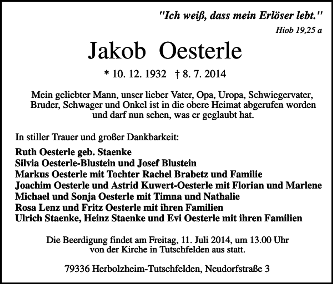 <p>"Ich weiß, dass mein Erlöser lebt."<br />Hiob 19,25 a</p><p>Jakob Oesterle<br />* 10. 12. 1932 † 8. 7. 2014<br />Mein geliebter Mann, unser lieber Vater, Opa, Uropa, Schwiegervater,<br />Bruder, Schwager und Onkel ist in die obere Heimat abgerufen worden<br />und darf nun sehen, was er geglaubt hat.<br />In stiller Trauer und großer Dankbarkeit:<br />Ruth Oesterle geb. Staenke<br />Silvia Oesterle-Blustein und Josef Blustein<br />Markus Oesterle mit Tochter Rachel Brabetz und Familie<br />Joachim Oesterle und Astrid Kuwert-Oesterle mit Florian und Marlene<br />Michael und Sonja Oesterle mit Timna und Nathalie<br />Rosa Lenz und Fritz Oesterle mit ihren Familien<br />Ulrich Staenke, Heinz Staenke und Evi Oesterle mit ihren Familien<br />Die Beerdigung findet am Freitag, 11. Juli 2014, um 13.00 Uhr<br />von der Kirche in Tutschfelden aus statt.</p><p>79336 Herbolzheim-Tutschfelden, Neudorfstraße 3</p>