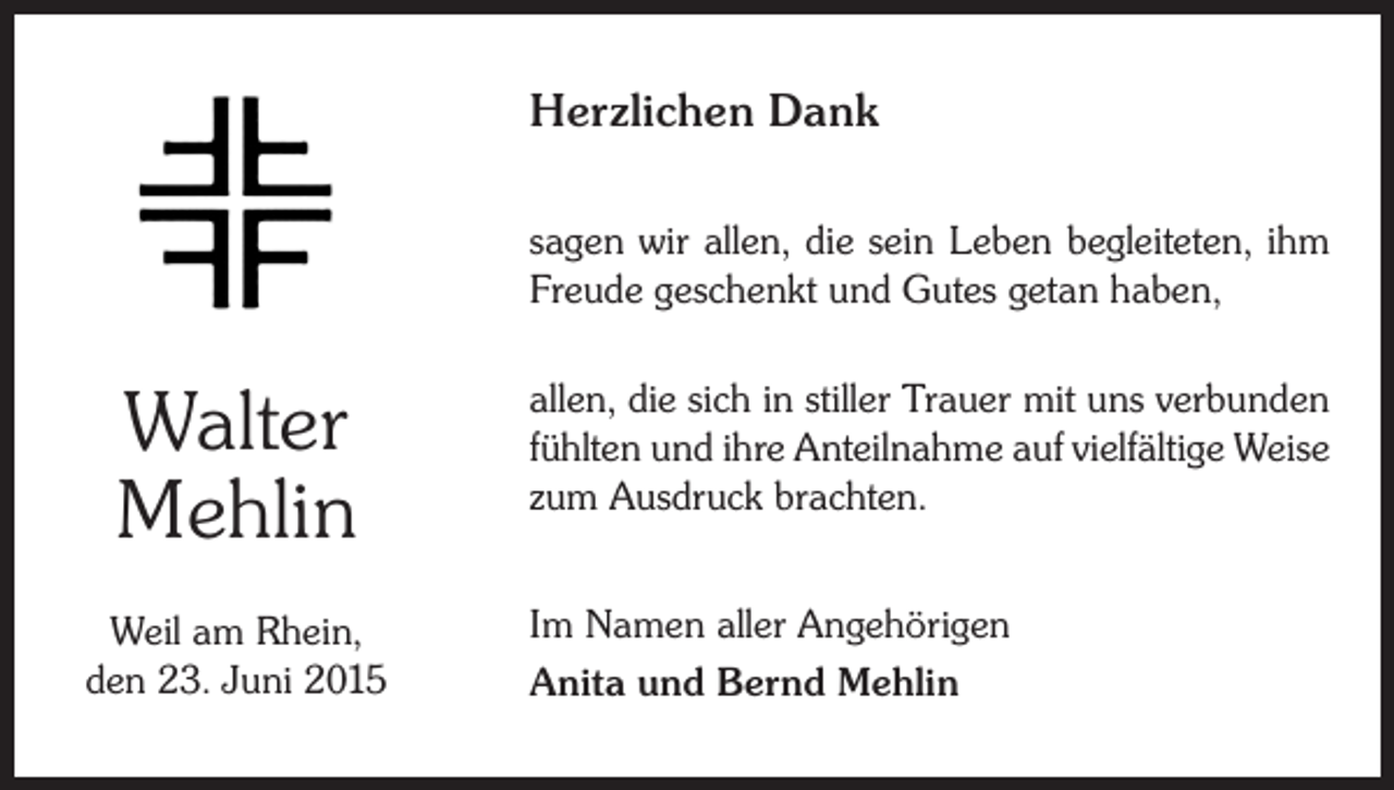 <p>Herzlichen Dank<br />sagen wir allen, die sein Leben begleiteten, ihm<br />Freude geschenkt und Gutes getan haben,</p><p>Walter<br />Mehlin<br />Weil am Rhein,<br />den 23. Juni 2015</p><p>allen, die sich in stiller Trauer mit uns verbunden<br />fühlten und ihre Anteilnahme auf vielfältige Weise<br />zum Ausdruck brachten.<br />Im Namen aller Angehörigen<br />Anita und Bernd Mehlin</p>
