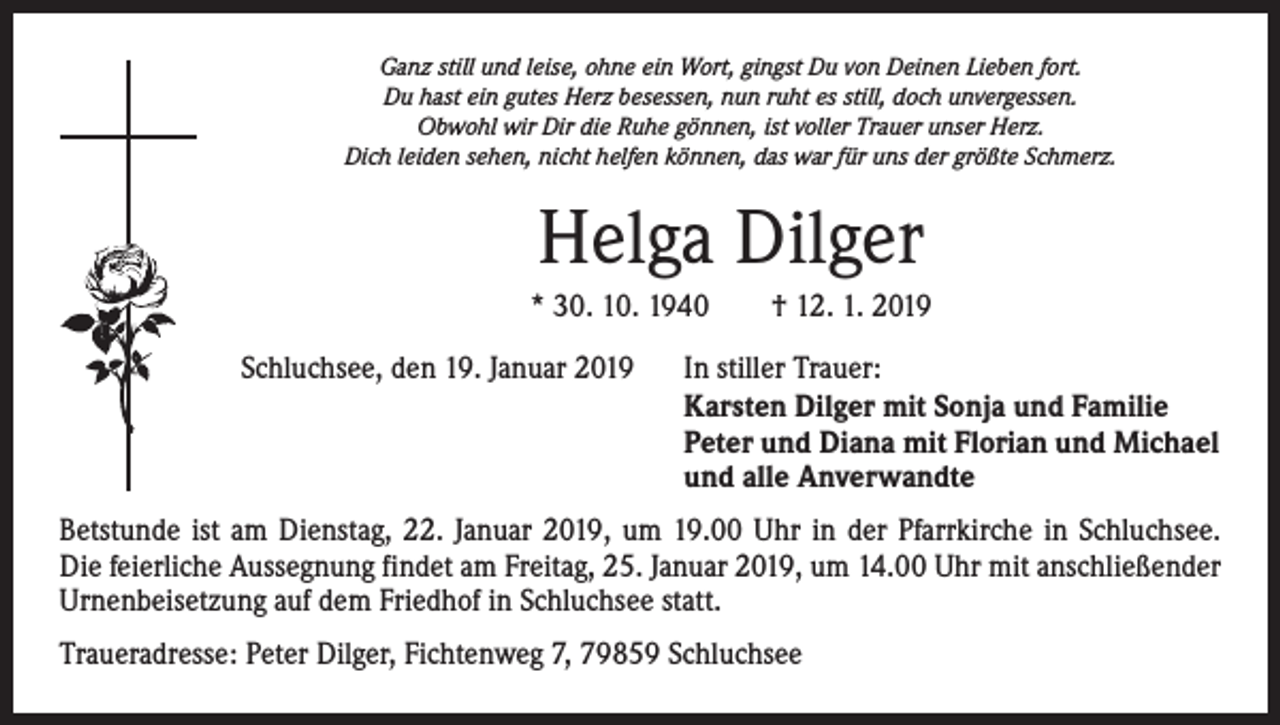 <p>Ganz still und leise, ohne ein Wort, gingst Du von Deinen Lieben fort.<br />Du hast ein gutes Herz besessen, nun ruht es still, doch unvergessen.<br />Obwohl wir Dir die Ruhe gönnen, ist voller Trauer unser Herz.<br />Dich leiden sehen, nicht helfen können, das war für uns der größte Schmerz.</p><p>Helga Dilger<br />* 30. 10. 1940 † 12. 1. 2019<br />Schluchsee, den 19. Januar 2019 In stiller Trauer:</p><p>Karsten Dilger mit Sonja und Familie</p><p>Peter und Diana mit Florian und Michael</p><p>und alle Anverwandte<br />Betstunde ist am Dienstag, 22. Januar 2019, um 19.00 Uhr in der Pfarrkirche in Schluchsee.<br />Die feierliche Aussegnung findet am Freitag, 25. Januar 2019, um 14.00 Uhr mit anschließender<br />Urnenbeisetzung auf dem Friedhof in Schluchsee statt.<br />Traueradresse: Peter Dilger, Fichtenweg 7, 79859 Schluchsee</p>