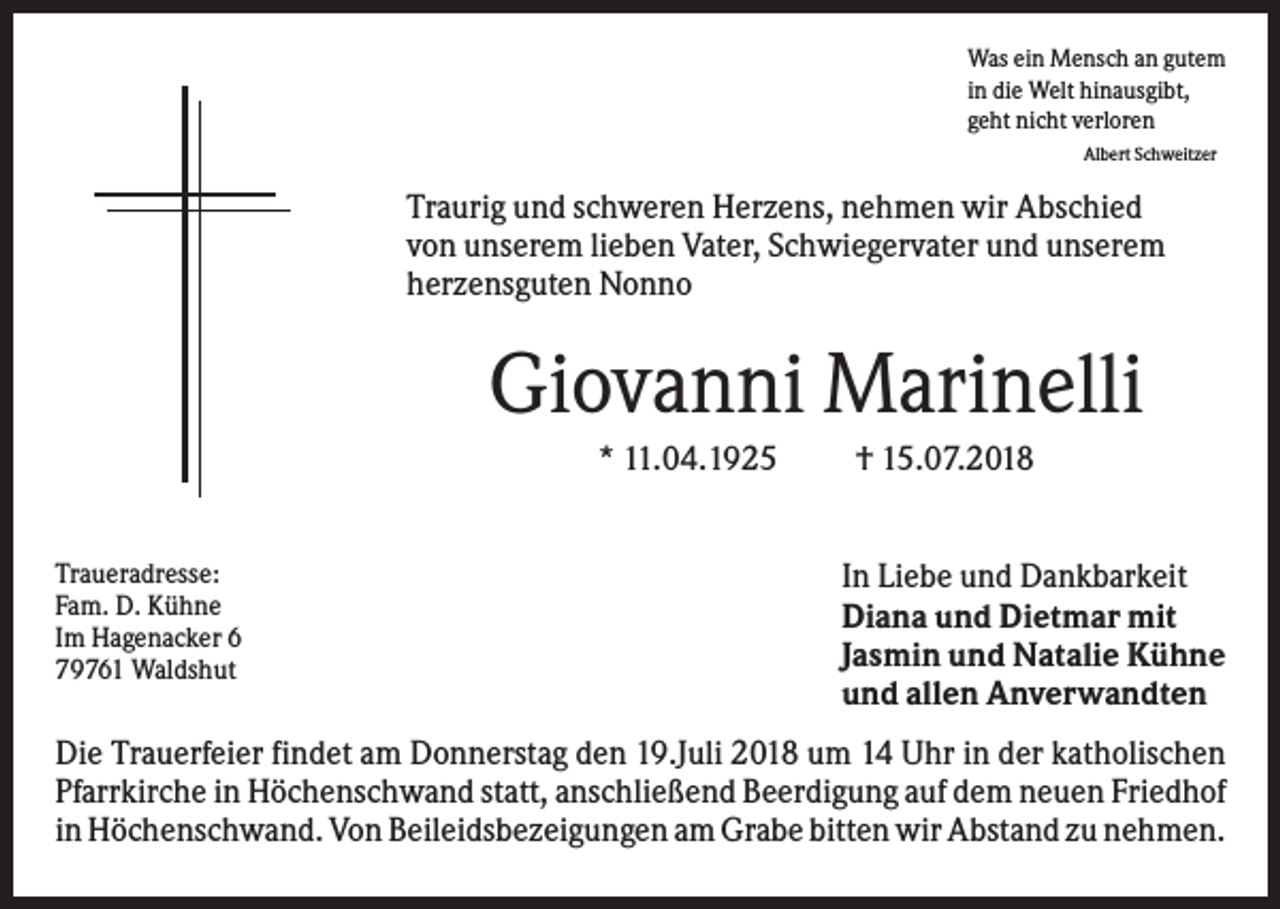 <p>Was ein Mensch an gutem<br />in die Welt hinausgibt,<br />geht nicht verloren<br />Albert Schweitzer</p><p>Traurig und schweren Herzens, nehmen wir Abschied<br />von unserem lieben Vater, Schwiegervater und unserem<br />herzensguten Nonno</p><p>Giovanni Marinelli<br />* 11.04.1925<br />Traueradresse:<br />Fam. D. Kühne<br />Im Hagenacker 6<br />79761 Waldshut</p><p>† 15.07.2018<br />In Liebe und Dankbarkeit<br />Diana und Dietmar mit<br />Jasmin und Natalie Kühne<br />und allen Anverwandten</p><p>Die Trauerfeier findet am Donnerstag den 19.Juli 2018 um 14 Uhr in der katholischen<br />Pfarrkirche in Höchenschwand statt, anschließend Beerdigung auf dem neuen Friedhof<br />in Höchenschwand. Von Beileidsbezeigungen am Grabe bitten wir Abstand zu nehmen.</p>