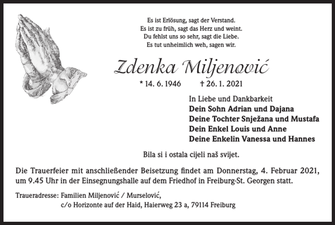 <p>Es ist Erlösung, sagt der Verstand.<br />Es ist zu früh, sagt das Herz und weint.<br />Du fehlst uns so sehr, sagt die Liebe.<br />Es tut unheimlich weh, sagen wir.</p><p>Zdenka Miljenovic´<br />* 14. 6. 1946</p><p>† 26. 1. 2021<br />In Liebe und Dankbarkeit<br />Dein Sohn Adrian und Dajana<br />Deine Tochter Snježana und Mustafa<br />Dein Enkel Louis und Anne<br />Deine Enkelin Vanessa und Hannes</p><p>Bila si i ostala cijeli naš svijet.<br />Die Trauerfeier mit anschließender Beisetzung findet am Donnerstag, 4. Februar 2021,<br />um 9.45 Uhr in der Einsegnungshalle auf dem Friedhof in Freiburg-St. Georgen statt.<br />´<br />Traueradresse: Familien Miljenovic´ / Murselovic,<br />c/o Horizonte auf der Haid, Haierweg 23 a, 79114 Freiburg</p>
