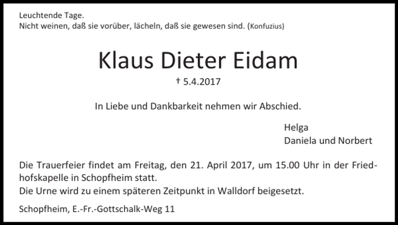 <p>Leuchtende Tage.<br />Nicht weinen, daß sie vorüber, lächeln, daß sie gewesen sind. (Konfuzius)</p><p>Klaus Dieter Eidam<br />† 5.4.2017</p><p>In Liebe und Dankbarkeit nehmen wir Abschied.<br />Helga<br />Daniela und Norbert<br />Die Trauerfeier findet am Freitag, den 21. April 2017, um 15.00 Uhr in der Friedhofskapelle in Schopfheim statt.<br />Die Urne wird zu einem späteren Zeitpunkt in Walldorf beigesetzt.<br />Schopfheim, E.-Fr.-Gottschalk-Weg 11</p>