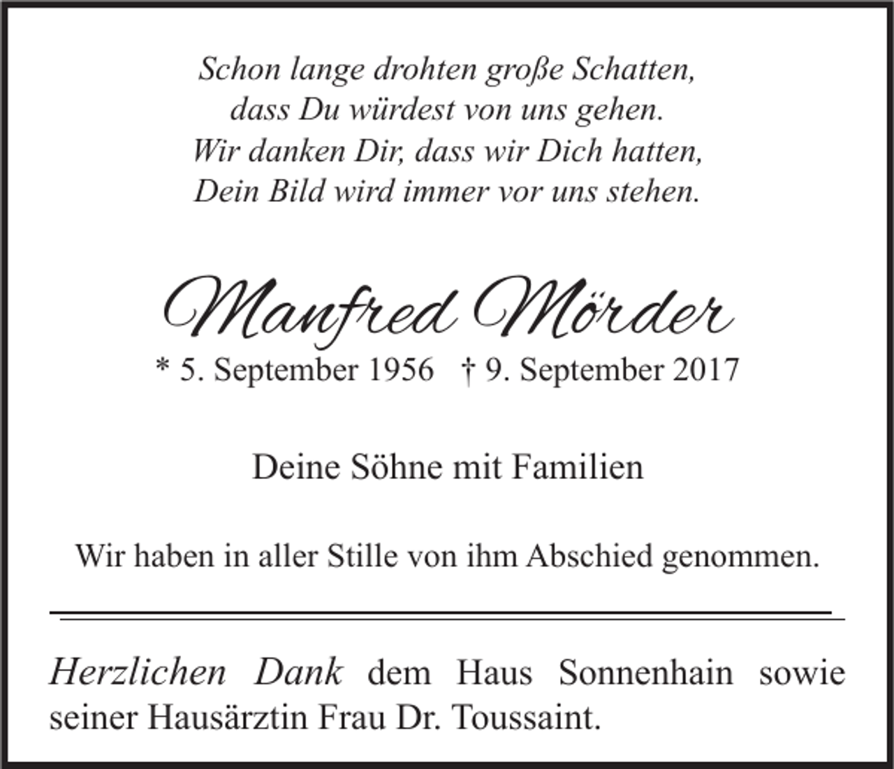 <p>SSchon<br />c h o n llange<br />a n g e dr<br />drohten<br />o ht e n gr<br />große<br />o ß e SSchatten,<br />c h att e n,<br />ddass<br />ass Du<br />D u würdest<br />w ür d est vvon<br />o n uuns<br />ns ggehen.<br />e h e n.<br />Wir<br />Wir d danken<br />a n k e n Dir,<br />Dir,d dass<br />ass wir<br />wir DiDich<br />c h h hatten,<br />att e n,<br />Dein<br />D ei n Bil<br />Bild<br />d wir<br />wird<br />d i immer<br />m m er vvor<br />or uuns<br />ns ststehen.<br />e h e n.</p><p>MManfred<br />a nfre d Mör<br />Mörder<br />der</p><p>** 5.<br />5. September<br />S e pt e m b er 11956<br />9 5 6 †† 9.<br />9. September<br />S e pt e m b er 22</p><p>DDeine<br />ei n e SSöhne<br />ö h n e mit<br />mit FFamilien<br />a mili e n<br />Wirh ahaben<br />Wir<br />b e n i ninallaller<br />er Still<br />Stille<br />e v von<br />o n i hihm<br />m AAbschied<br />bs c hi e d g egenommen.<br />n o m m e n.</p><p>HHerzlichen<br />erzli c h e n DDank<br />a n k ddem<br />e m Haus<br />H a us SSonnenhain<br />o n n e n h ai n ssowie<br />o wi e<br />sseiner<br />ei n er Hausärztin<br />H a us är zti n Frau<br />Fr a u Dr.<br />Dr. Toussaint.<br />T o uss ai nt.</p>