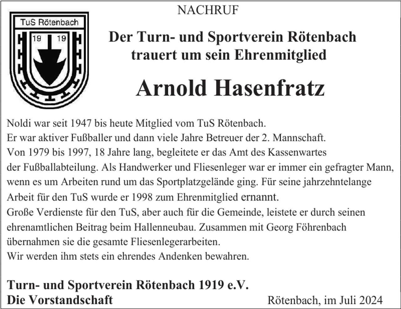 <p>NACHRUF</p><p>Der Turn- und Sportverein Rötenbach<br />trauert um sein Ehrenmitglied</p><p>Arnold Hasenfratz<br />Noldi war seit 1947 bis heute Mitglied vom TuS Rötenbach.<br />Er war aktiver Fußballer und dann viele Jahre Betreuer der 2. Mannschaft.<br />Von 1979 bis 1997, 18 Jahre lang, begleitete er das Amt des Kassenwartes<br />der Fußballabteilung. Als Handwerker und Fliesenleger war er immer ein gefragter Mann,<br />wenn es um Arbeiten rund um das Sportplatzgelände ging. Für seine jahrzehntelange<br />Arbeit für den TuS wurde er 1998 zum Ehrenmitglied ernannt.<br />Große Verdienste für den TuS, aber auch für die Gemeinde, leistete er durch seinen<br />ehrenamtlichen Beitrag beim Hallenneubau. Zusammen mit Georg Föhrenbach<br />übernahmen sie die gesamte Fliesenlegerarbeiten.<br />Wir werden ihm stets ein ehrendes Andenken bewahren.</p><p>Turn- und Sportverein Rötenbach 1919 e.V.<br />Die Vorstandschaft</p><p>Rötenbach, im Juli 2024</p>