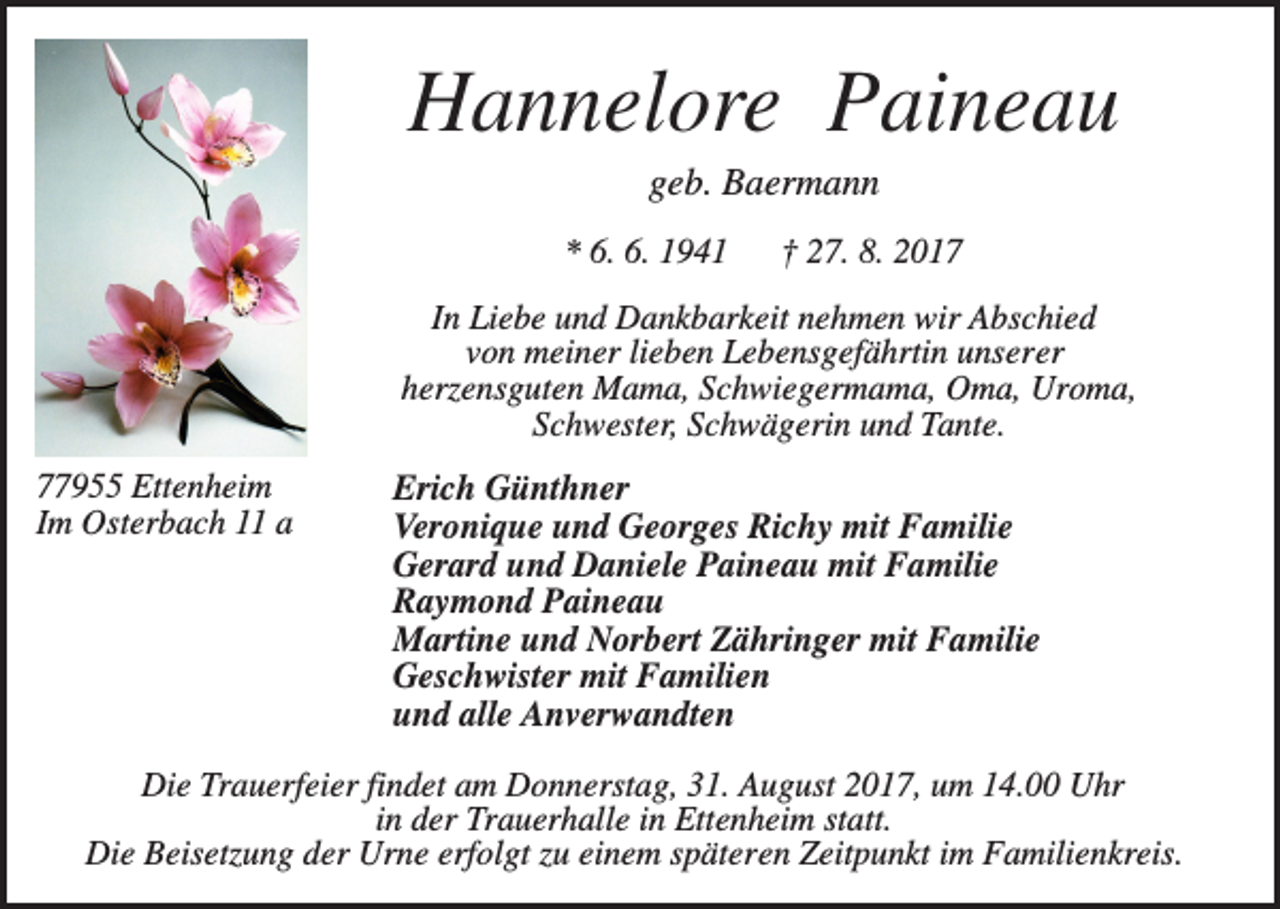 <p>Hannelore Paineau<br />geb. Baermann<br />* 6. 6. 1941</p><p>† 27. 8. 2017</p><p>In Liebe und Dankbarkeit nehmen wir Abschied<br />von meiner lieben Lebensgefährtin unserer<br />herzensguten Mama, Schwiegermama, Oma, Uroma,<br />Schwester, Schwägerin und Tante.<br />77955 Ettenheim<br />Im Osterbach 11 a</p><p>Erich Günthner<br />Veronique und Georges Richy mit Familie<br />Gerard und Daniele Paineau mit Familie<br />Raymond Paineau<br />Martine und Norbert Zähringer mit Familie<br />Geschwister mit Familien<br />und alle Anverwandten</p><p>Die Trauerfeier findet am Donnerstag, 31. August 2017, um 14.00 Uhr<br />in der Trauerhalle in Ettenheim statt.<br />Die Beisetzung der Urne erfolgt zu einem späteren Zeitpunkt im Familienkreis.</p>
