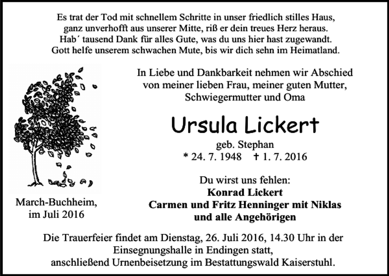 <p>Es trat der Tod mit schnellem Schritte in unser friedlich stilles Haus,<br />ganz unverhofft aus unserer Mitte, riß er dein treues Herz heraus.<br />Hab´ tausend Dank für alles Gute, was du uns hier hast zugewandt.<br />Gott helfe unserem schwachen Mute, bis wir dich sehn im Heimatland.</p><p>In Liebe und Dankbarkeit nehmen wir Abschied<br />von meiner lieben Frau, meiner guten Mutter,<br />Schwiegermutter und Oma</p><p>Ursula Lickert<br />geb. Stephan<br />* 24. 7. 1948  1. 7. 2016</p><p>March-Buchheim,<br />im Juli 2016</p><p>Du wirst uns fehlen:<br />Konrad Lickert<br />Carmen und Fritz Henninger mit Niklas<br />und alle Angehörigen</p><p>Die Trauerfeier findet am Dienstag, 26. Juli 2016, 14.30 Uhr in der<br />Einsegnungshalle in Endingen statt,<br />anschließend Urnenbeisetzung im Bestattungswald Kaiserstuhl.</p>