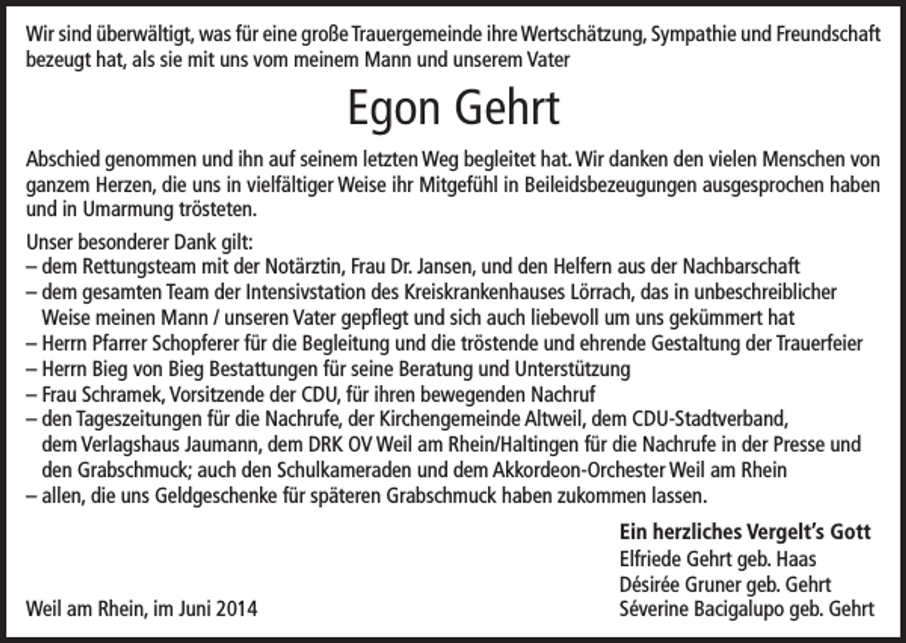 <p>Wir sind überwältigt, was für eine große Trauergemeinde ihre Wertschätzung, Sympathie und Freundschaft<br />bezeugt hat, als sie mit uns vom meinem Mann und unserem Vater</p><p>Egon Gehrt<br />Abschied genommen und ihn auf seinem letzten Weg begleitet hat. Wir danken den vielen Menschen von<br />ganzem Herzen, die uns in vielfältiger Weise ihr Mitgefühl in Beileidsbezeugungen ausgesprochen haben<br />und in Umarmung trösteten.<br />Unser besonderer Dank gilt:<br />– dem Rettungsteam mit der Notärztin, Frau Dr. Jansen, und den Helfern aus der Nachbarschaft<br />– dem gesamten Team der Intensivstation des Kreiskrankenhauses Lörrach, das in unbeschreiblicher<br />Weise meinen Mann / unseren Vater gepflegt und sich auch liebevoll um uns gekümmert hat<br />– Herrn Pfarrer Schopferer für die Begleitung und die tröstende und ehrende Gestaltung der Trauerfeier<br />– Herrn Bieg von Bieg Bestattungen für seine Beratung und Unterstützung<br />– Frau Schramek, Vorsitzende der CDU, für ihren bewegenden Nachruf<br />– den Tageszeitungen für die Nachrufe, der Kirchengemeinde Altweil, dem CDU-Stadtverband,<br />dem Verlagshaus Jaumann, dem DRK OV Weil am Rhein/Haltingen für die Nachrufe in der Presse und<br />den Grabschmuck; auch den Schulkameraden und dem Akkordeon-Orchester Weil am Rhein<br />– allen, die uns Geldgeschenke für späteren Grabschmuck haben zukommen lassen.</p><p>Weil am Rhein, im Juni 2014</p><p>Ein herzliches Vergelt’s Gott<br />Elfriede Gehrt geb. Haas<br />Désirée Gruner geb. Gehrt<br />Séverine Bacigalupo geb. Gehrt</p>