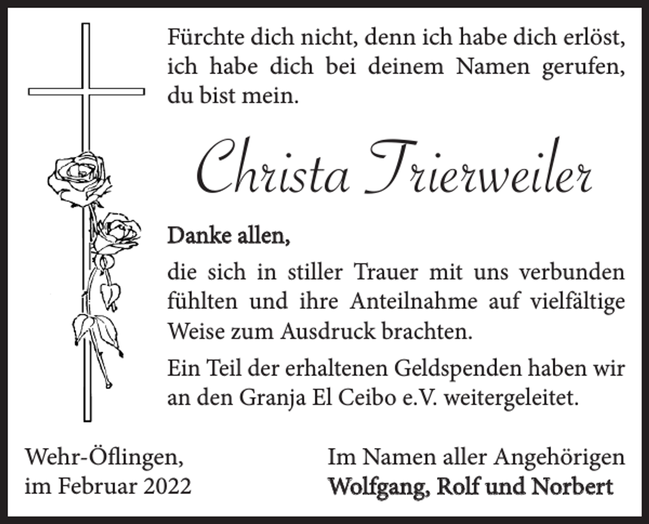 <p>Fürchte dich nicht, denn ich habe dich erlöst,<br />ich habe dich bei deinem Namen gerufen,<br />du bist mein.</p><p>Christa Trierweiler<br />Danke allen,<br />die sich in stiller Trauer mit uns verbunden<br />fühlten und ihre Anteilnahme auf vielfältige<br />Weise zum Ausdruck brachten.<br />Ein Teil der erhaltenen Geldspenden haben wir<br />an den Granja El Ceibo e.V. weitergeleitet.<br />Wehr-Öflingen,<br />im Februar 2022</p><p>Im Namen aller Angehörigen<br />Wolfgang, Rolf und Norbert</p>
