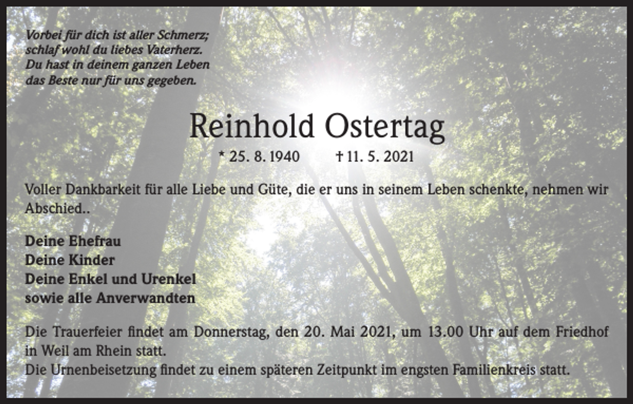 <p>Vorbei für dich ist aller Schmerz;<br />schlaf wohl du liebes Vaterherz.<br />Du hast in deinem ganzen Leben<br />das Beste nur für uns gegeben.</p><p>Reinhold Ostertag<br />* 25. 8. 1940</p><p>† 11. 5. 2021</p><p>Voller Dankbarkeit für alle Liebe und Güte, die er uns in seinem Leben schenkte, nehmen wir<br />Abschied..<br />Deine Ehefrau<br />Deine Kinder<br />Deine Enkel und Urenkel<br />sowie alle Anverwandten<br />Die Trauerfeier findet am Donnerstag, den 20. Mai 2021, um 13.00 Uhr auf dem Friedhof<br />in Weil am Rhein statt.<br />Die Urnenbeisetzung findet zu einem späteren Zeitpunkt im engsten Familienkreis statt.</p>