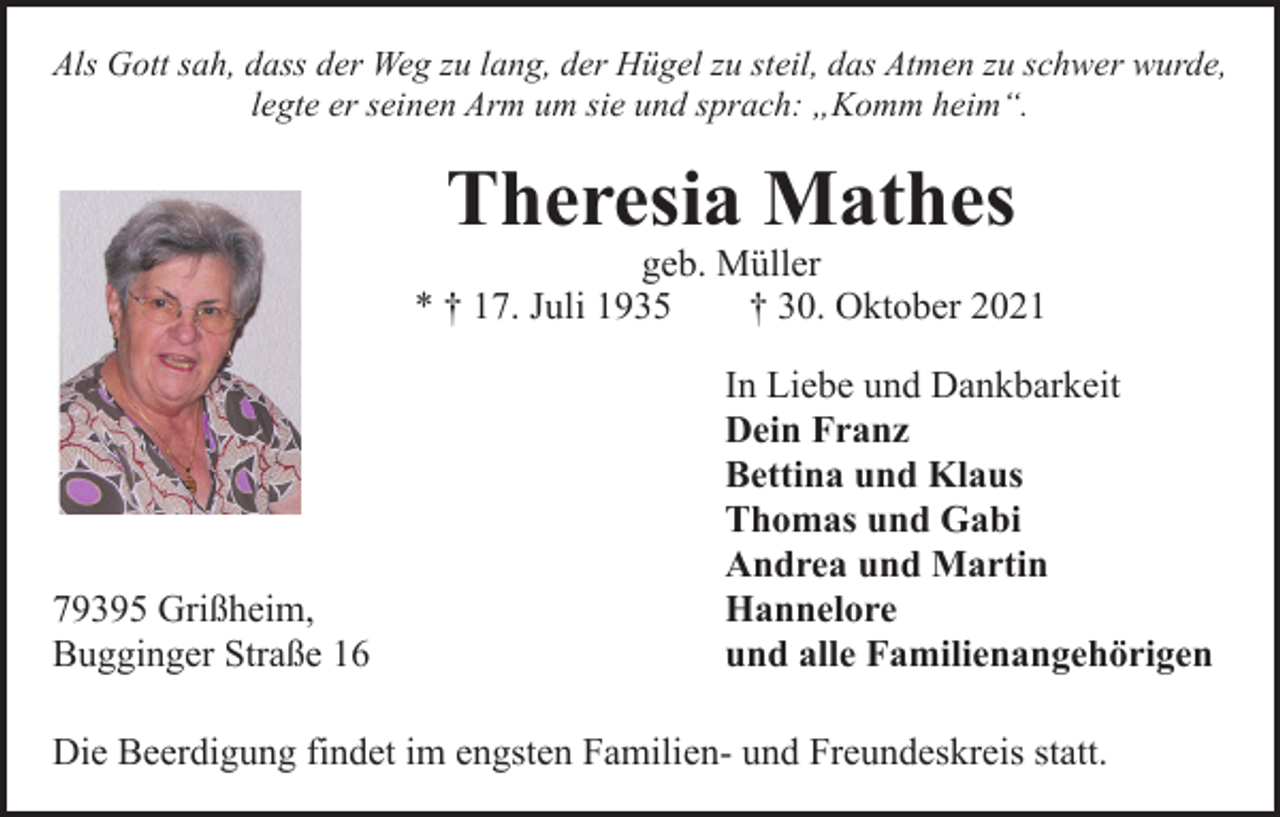 <p>Als Gott sah, dass der Weg zu lang, der Hügel zu steil, das Atmen zu schwer wurde,<br />legte er seinen Arm um sie und sprach: „Komm heim“.</p><p>Theresia Mathes</p><p>geb. Müller<br />* † 17. Juli 1935 † 30. Oktober 2021</p><p>In Liebe und Dankbarkeit</p><p>Dein Franz</p><p>Bettina und Klaus</p><p>Thomas und Gabi</p><p>Andrea und Martin<br />79395 Grißheim, Hannelore<br />Bugginger Straße 16<br />und alle Familienangehörigen<br />Die Beerdigung findet im engsten Familien- und Freundeskreis statt.</p>