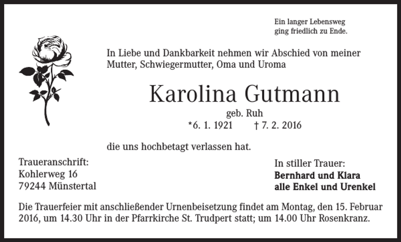 <p>Ein langer Lebensweg<br />ging friedlich zu Ende.</p><p>In Liebe und Dankbarkeit nehmen wir Abschied von meiner<br />Mutter, Schwiegermutter, Oma und Uroma</p><p>Karolina Gutmann<br />geb. Ruh<br />*6. 1. 1921 † 7. 2. 2016</p><p>die uns hochbetagt verlassen hat.<br />Traueranschrift:<br />Kohlerweg 16<br />79244 Münstertal</p><p>In stiller Trauer:<br />Bernhard und Klara<br />alle Enkel und Urenkel</p><p>Die Trauerfeier mit anschließender Urnenbeisetzung findet am Montag, den 15. Februar<br />2016, um 14.30 Uhr in der Pfarrkirche St. Trudpert statt; um 14.00 Uhr Rosenkranz.</p>