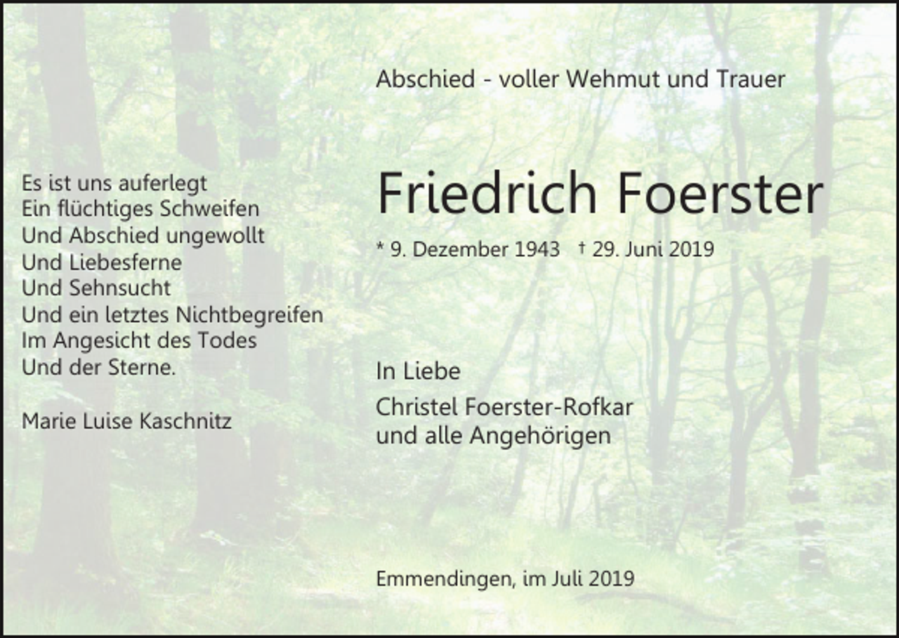 <p>Abschied - voller Wehmut und Trauer</p><p>Es ist uns auferlegt<br />Ein flüchtiges Schweifen<br />Und Abschied ungewollt<br />Und Liebesferne<br />Und Sehnsucht<br />Und ein letztes Nichtbegreifen<br />Im Angesicht des Todes<br />Und der Sterne.<br />Marie Luise Kaschnitz</p><p>Friedrich Foerster<br />* 9. Dezember 1943 † 29. Juni 2019</p><p>In Liebe<br />Christel Foerster-Rofkar<br />und alle Angehörigen</p><p>Emmendingen, im Juli 2019</p>