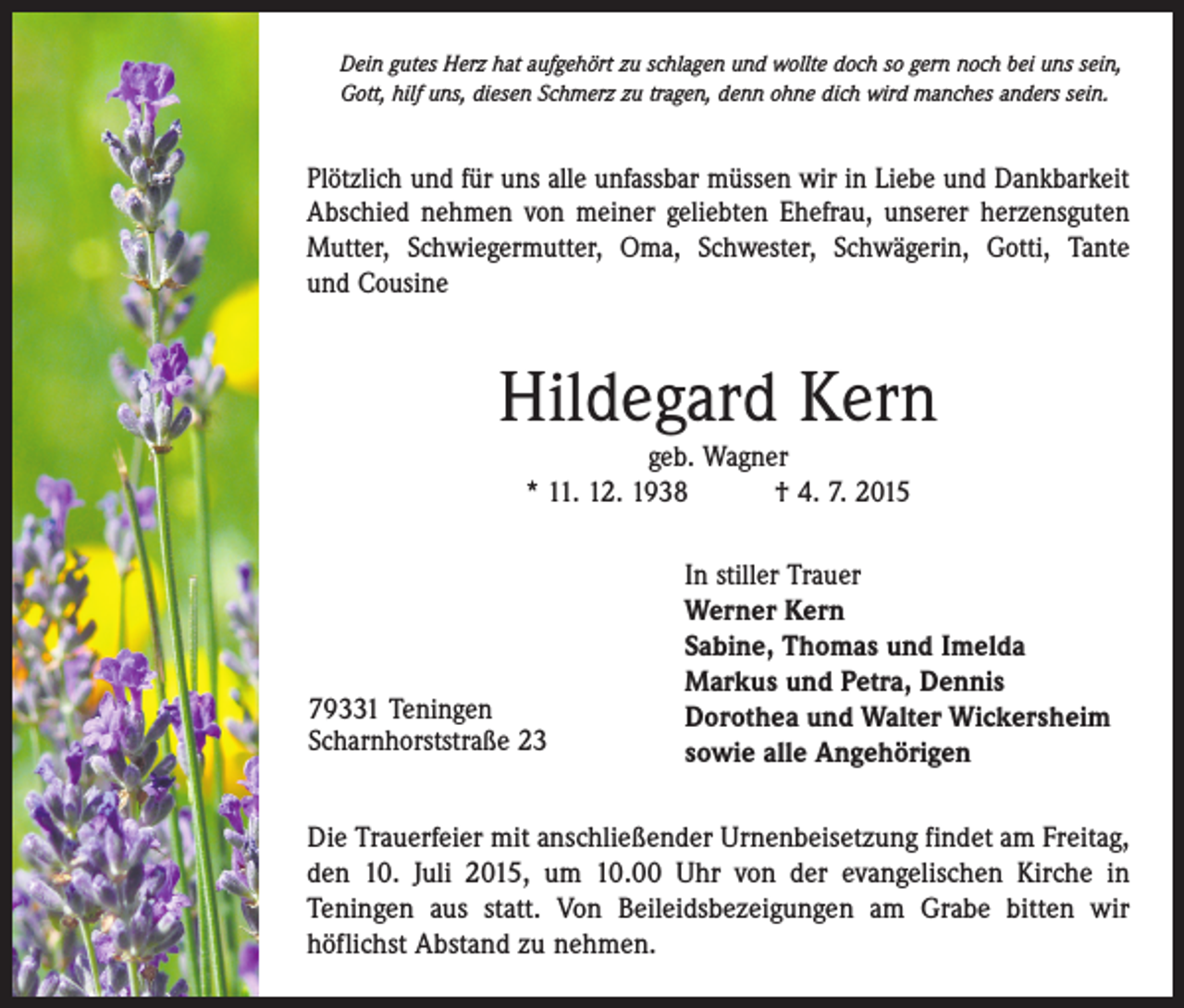 <p>Dein gutes Herz hat aufgehört zu schlagen und wollte doch so gern noch bei uns sein,<br />Gott, hilf uns, diesen Schmerz zu tragen, denn ohne dich wird manches anders sein.</p><p>Plötzlich und für uns alle unfassbar müssen wir in Liebe und Dankbarkeit<br />Abschied nehmen von meiner geliebten Ehefrau, unserer herzensguten<br />Mutter, Schwiegermutter, Oma, Schwester, Schwägerin, Gotti, Tante<br />und Cousine</p><p>Hildegard Kern<br />geb. Wagner<br />* 11. 12. 1938 † 4. 7. 2015</p><p>79331 Teningen<br />Scharnhorststraße 23</p><p>In stiller Trauer<br />Werner Kern<br />Sabine, Thomas und Imelda<br />Markus und Petra, Dennis<br />Dorothea und Walter Wickersheim<br />sowie alle Angehörigen</p><p>Die Trauerfeier mit anschließender Urnenbeisetzung findet am Freitag,<br />den 10. Juli 2015, um 10.00 Uhr von der evangelischen Kirche in<br />­Teningen aus statt. Von Beileidsbezeigungen am Grabe bitten wir<br />­höflichst Abstand zu nehmen.</p>