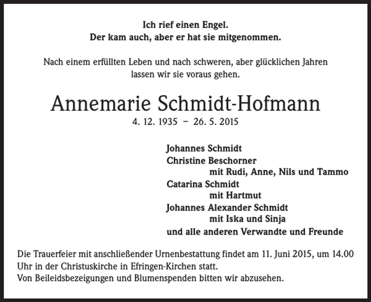 <p>Ich rief einen Engel.<br />Der kam auch, aber er hat sie mitgenommen.<br />Nach einem erfüllten Leben und nach schweren, aber glücklichen Jahren<br />lassen wir sie voraus gehen.</p><p>Annemarie Schmidt-Hofmann<br />4. 12. 1935 – 26. 5. 2015</p><p>Johannes Schmidt<br />Christine Beschorner</p><p>mit Rudi, Anne, Nils und Tammo<br />Catarina Schmidt</p><p>mit Hartmut<br />Johannes Alexander Schmidt</p><p>mit Iska und Sinja<br />und alle anderen Verwandte und Freunde<br />Die Trauerfeier mit anschließender Urnenbestattung findet am 11. Juni 2015, um 14.00<br />Uhr in der Christuskirche in Efringen-Kirchen statt.<br />Von Beileidsbezeigungen und Blumenspenden bitten wir abzusehen.</p>