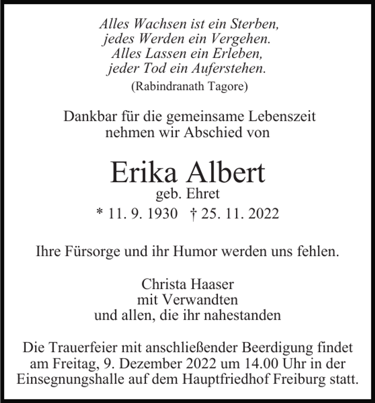 <p>Alles Wachsen ist ein Sterben,<br />jedes Werden ein Vergehen.<br />Alles Lassen ein Erleben,<br />jeder Tod ein Auferstehen.<br />(Rabindranath Tagore)</p><p>Dankbar für die gemeinsame Lebenszeit<br />nehmen wir Abschied von</p><p>Erika Albert</p><p>geb. Ehret<br />* 11. 9. 1930 † 25. 11. 2022<br />Ihre Fürsorge und ihr Humor werden uns fehlen.<br />Christa Haaser<br />mit Verwandten<br />und allen, die ihr nahestanden<br />Die Trauerfeier mit anschließender Beerdigung findet<br />am Freitag, 9. Dezember 2022 um 14.00 Uhr in der<br />Einsegnungshalle auf dem Hauptfriedhof Freiburg statt.</p>