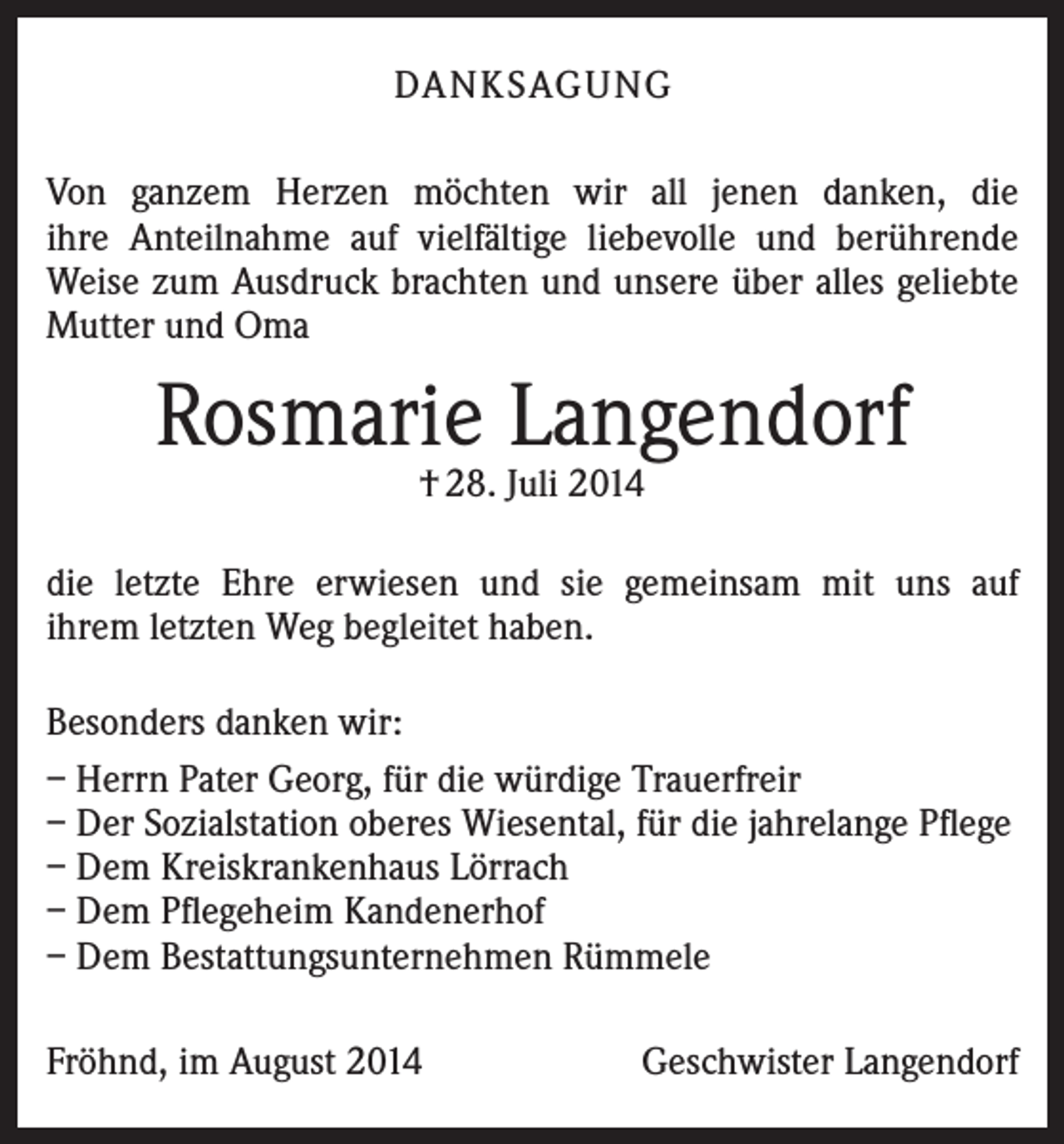 <p>DANKSAGUNG<br />Von ganzem Herzen möchten wir all jenen danken, die<br />ihre Anteilnahme auf vielfältige liebevolle und berührende<br />Weise zum Ausdruck brachten und unsere über alles geliebte<br />Mutter und Oma</p><p>Rosmarie Langendorf<br />† 28. Juli 2014</p><p>die letzte Ehre erwiesen und sie gemeinsam mit uns auf<br />ihrem letzten Weg begleitet haben.<br />Besonders danken wir:<br />– Herrn Pater Georg, für die würdige Trauerfreir<br />– Der Sozialstation oberes Wiesental, für die jahrelange Pflege<br />– Dem Kreiskrankenhaus Lörrach<br />– Dem Pflegeheim Kandenerhof<br />– Dem Bestattungsunternehmen Rümmele<br />Fröhnd, im August 2014</p><p>Geschwister Langendorf</p>