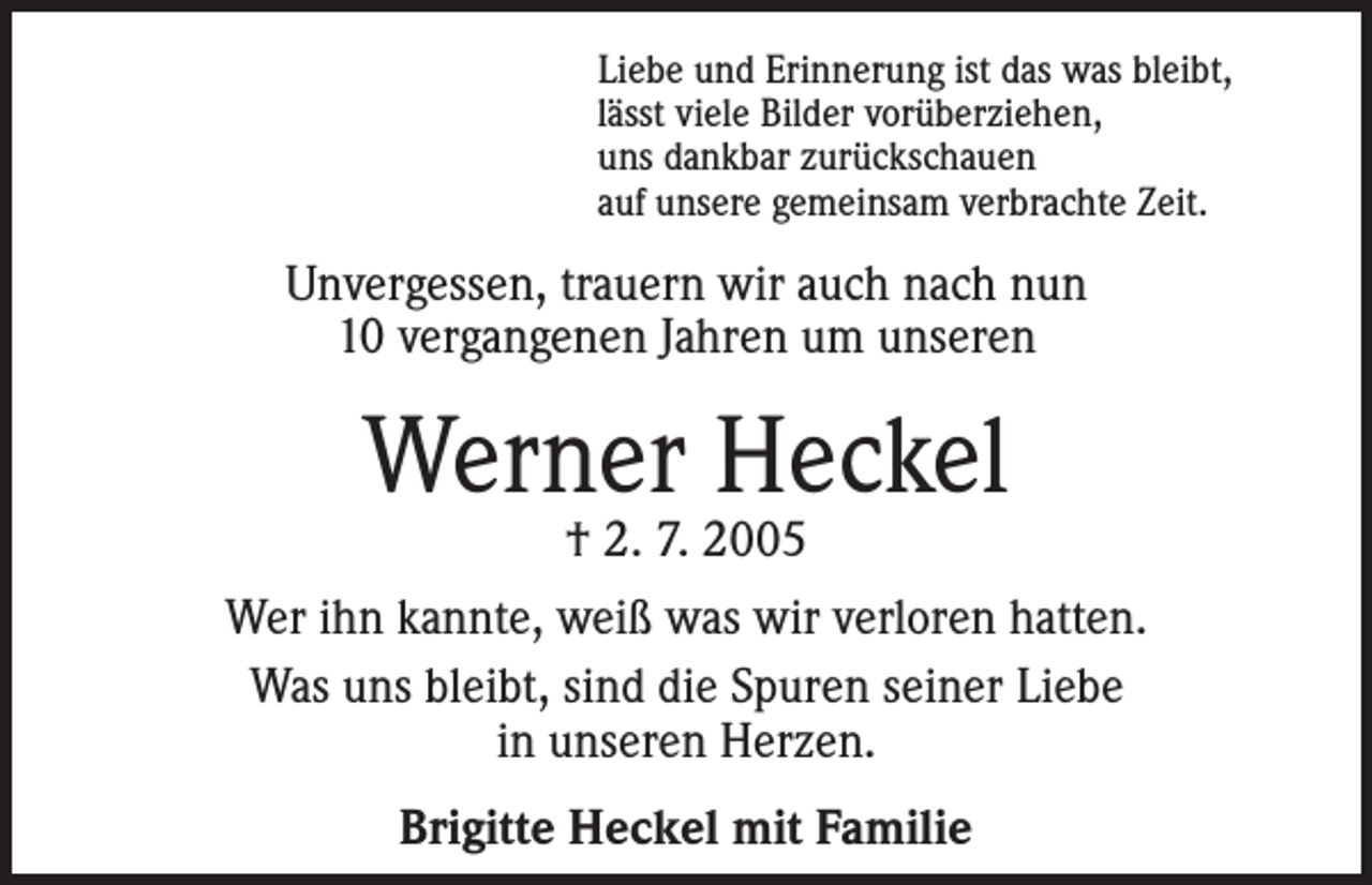 <p>Liebe und Erinnerung ist das was bleibt,<br />lässt viele Bilder vorüberziehen,<br />uns dankbar zurückschauen<br />auf unsere gemeinsam verbrachte Zeit.</p><p>Unvergessen, trauern wir auch nach nun<br />10 vergangenen Jahren um unseren</p><p>Werner Heckel</p><p>† 2. 7. 2005<br />Wer ihn kannte, weiß was wir verloren hatten.<br />Was uns bleibt, sind die Spuren seiner Liebe<br />in unseren Herzen.<br />Brigitte Heckel mit Familie</p>