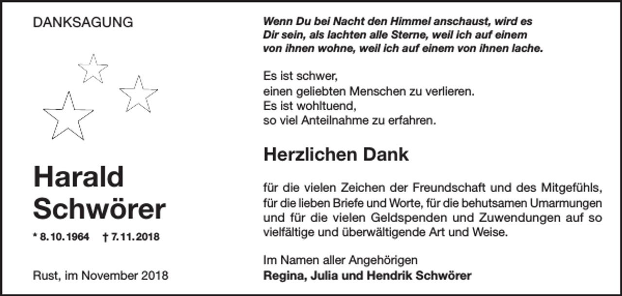 <p>DANKSAGUNG</p><p>Wenn Du bei Nacht den Himmel anschaust, wird es<br />Dir sein, als lachten alle Sterne, weil ich auf einem<br />von ihnen wohne, weil ich auf einem von ihnen lache.</p><p>Es ist schwer,<br />einen geliebten Menschen zu verlieren.<br />Es ist wohltuend,<br />so viel Anteilnahme zu erfahren.</p><p>Harald<br />Schwörer</p><p>Herzlichen Dank</p><p>* 8. 10. 1964 † 7. 11. 2018</p><p>für die vielen Zeichen der Freundschaft und des Mitgefühls,<br />für die lieben Briefe und Worte, für die behutsamen Umarmungen<br />und für die vielen Geldspenden und Zuwendungen auf so<br />vielfältige und überwältigende Art und Weise.</p><p>Rust, im November 2018</p><p>Im Namen aller Angehörigen<br />Regina, Julia und Hendrik Schwörer</p>