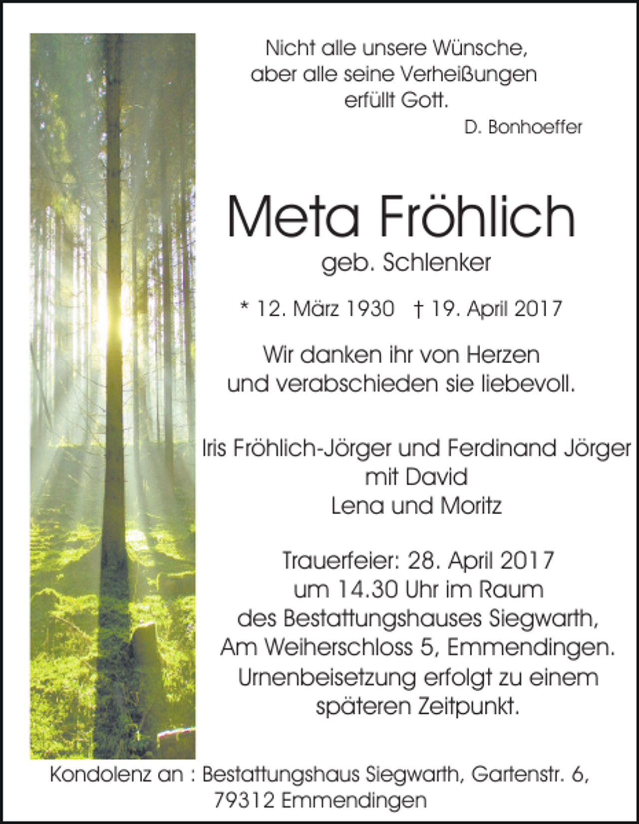 <p>Nicht alle unsere Wünsche,<br />aber alle seine Verheißungen<br />erfüllt Gott.<br />D. Bonhoeffer</p><p>Meta Fröhlich<br />geb. Schlenker</p><p>* 12. März 1930 † 19. April 2017</p><p>Wir danken ihr von Herzen<br />und verabschieden sie liebevoll.<br />Iris Fröhlich-Jörger und Ferdinand Jörger<br />mit David<br />Lena und Moritz<br />Trauerfeier: 28. April 2017<br />um 14.30 Uhr im Raum<br />des Bestattungshauses Siegwarth,<br />Am Weiherschloss 5, Emmendingen.<br />Urnenbeisetzung erfolgt zu einem<br />späteren Zeitpunkt.<br />Kondolenz an : Bestattungshaus Siegwarth, Gartenstr. 6,<br />79312 Emmendingen</p>