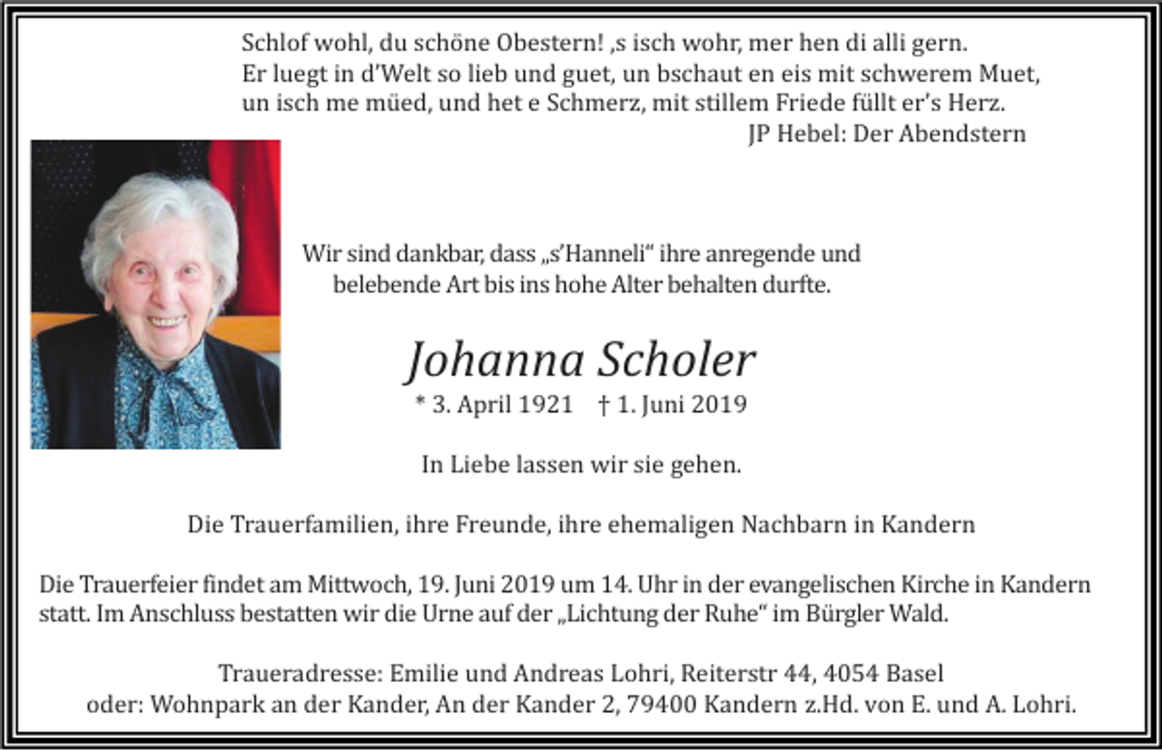 <p>Schlof wohl, du schöne Obestern! ‚s isch wohr, mer hen di alli gern.<br />Er luegt in d’Welt so lieb und guet, un bschaut en eis mit schwerem Muet,<br />un isch me müed, und het e Schmerz, mit stillem Friede füllt er’s Herz.<br />JP Hebel: Der Abendstern</p><p>Wir sind dankbar, dass „s’Hanneli“ ihre anregende und<br />belebende Art bis ins hohe Alter behalten durfte.</p><p>Johanna Scholer<br />* 3. April 1921 † 1. Juni 2019<br />In Liebe lassen wir sie gehen.<br />Die Trauerfamilien, ihre Freunde, ihre ehemaligen Nachbarn in Kandern<br />Die Trauerfeier findet am Mittwoch, 19. Juni 2019 um 14. Uhr in der evangelischen Kirche in Kandern<br />statt. Im Anschluss bestatten wir die Urne auf der „Lichtung der Ruhe“ im Bürgler Wald.<br />Traueradresse: Emilie und Andreas Lohri, Reiterstr 44, 4054 Basel<br />oder: Wohnpark an der Kander, An der Kander 2, 79400 Kandern z.Hd. von E. und A. Lohri.</p>