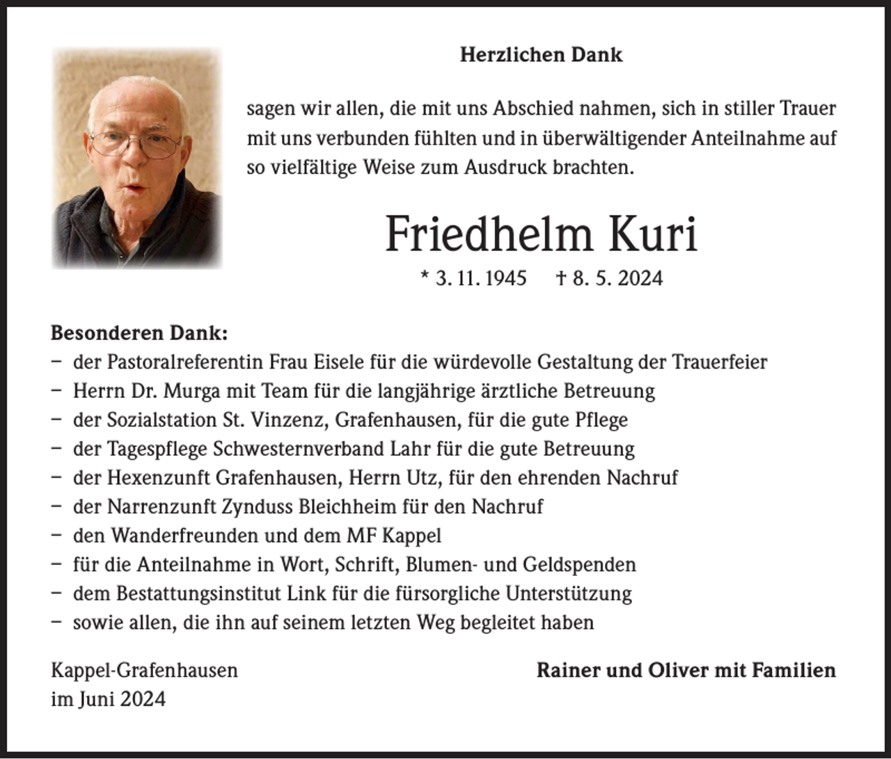 <p>Herzlichen Dank<br />sagen wir allen, die mit uns Abschied nahmen, sich in stiller Trauer<br />mit uns verbunden fühlten und in überwältigender Anteilnahme auf<br />so vielfältige Weise zum Ausdruck brachten.</p><p>Friedhelm Kuri<br />* 3. 11. 1945</p><p>† 8. 5. 2024</p><p>Besonderen Dank:<br />– der Pastoralreferentin Frau Eisele für die würdevolle Gestaltung der Trauerfeier<br />– Herrn Dr. Murga mit Team für die langjährige ärztliche Betreuung<br />– der Sozialstation St. Vinzenz, Grafenhausen, für die gute Pflege<br />– der Tagespflege Schwesternverband Lahr für die gute Betreuung<br />– der Hexenzunft Grafenhausen, Herrn Utz, für den ehrenden Nachruf<br />– der Narrenzunft Zynduss Bleichheim für den Nachruf<br />– den Wanderfreunden und dem MF Kappel<br />– f ür die Anteilnahme in Wort, Schrift, Blumen- und Geldspenden<br />– dem Bestattungsinstitut Link für die fürsorgliche Unterstützung<br />– sowie allen, die ihn auf seinem letzten Weg begleitet haben<br />Kappel-Grafenhausen<br />im Juni 2024</p><p>Rainer und Oliver mit Familien</p>