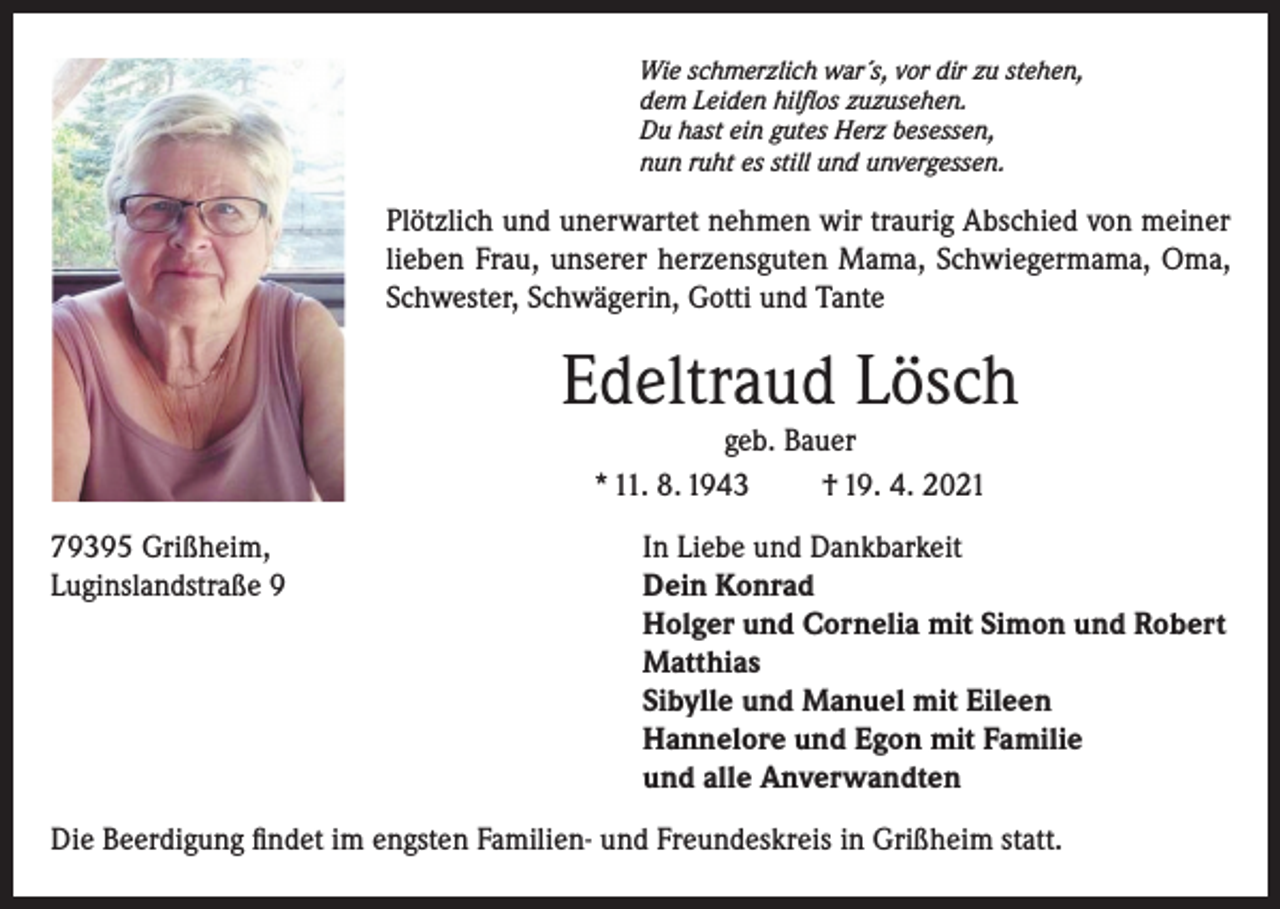 <p>Wie schmerzlich war´s, vor dir zu stehen,<br />dem Leiden hilflos zuzusehen.<br />Du hast ein gutes Herz besessen,<br />nun ruht es still und unvergessen.</p><p>Plötzlich und unerwartet nehmen wir traurig Abschied von meiner<br />lieben Frau, unserer herzensguten Mama, Schwiegermama, Oma,<br />Schwester, Schwägerin, Gotti und Tante</p><p>Edeltraud Lösch<br />geb. Bauer<br />* 11. 8. 1943<br />† 19. 4. 2021<br />79395 Grißheim,<br />In Liebe und Dankbarkeit<br />Luginslandstraße 9 Dein Konrad<br />Holger und Cornelia mit Simon und Robert<br />Matthias<br />Sibylle und Manuel mit Eileen<br />Hannelore und Egon mit Familie<br />und alle Anverwandten<br />Die Beerdigung findet im engsten Familien- und Freundeskreis in Grißheim statt.</p>