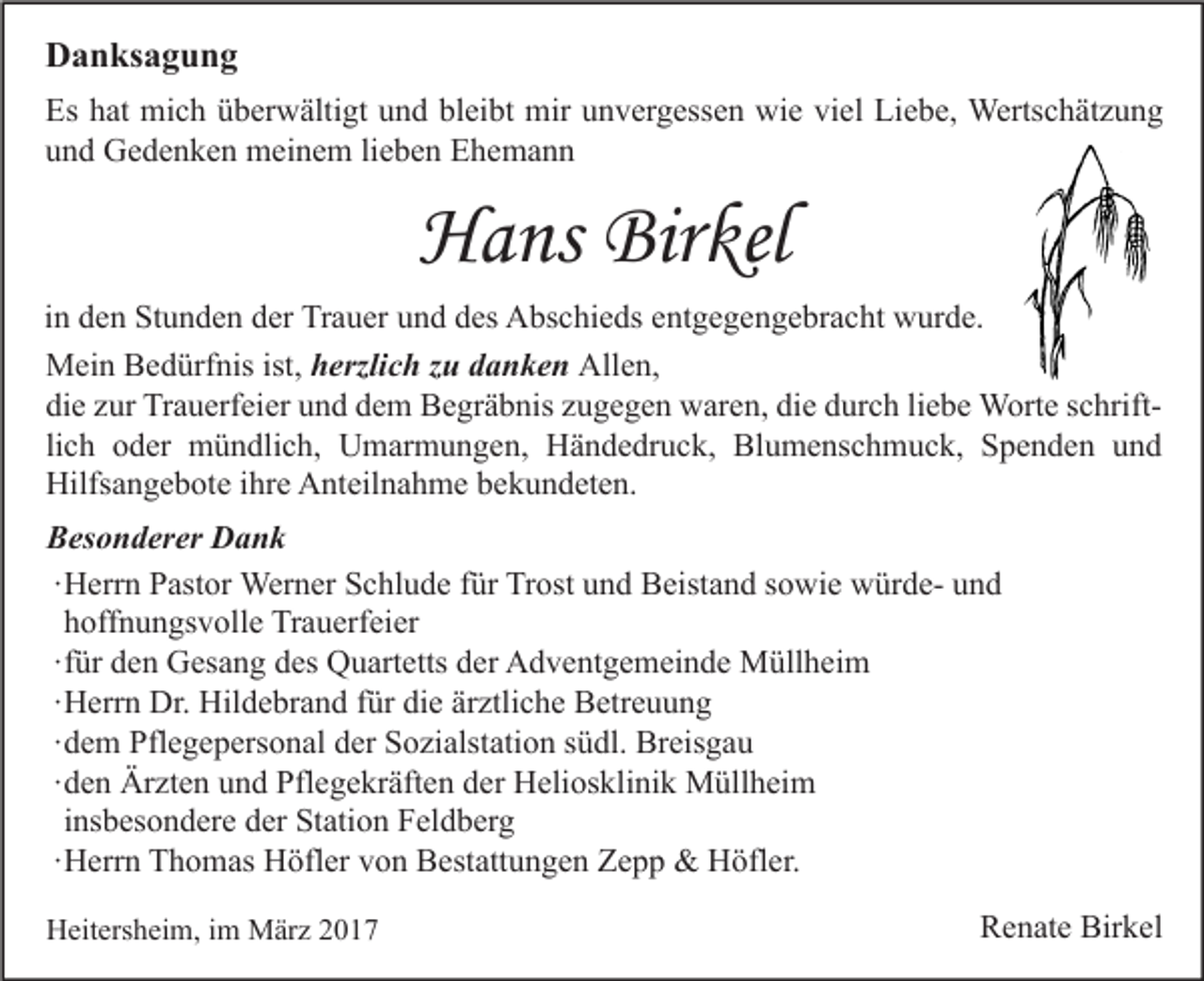 <p>Danksagung<br />Es hat mich überwältigt und bleibt mir unvergessen wie viel Liebe, Wertschätzung<br />und Gedenken meinem lieben Ehemann</p><p>Hans Birkel<br />in den Stunden der Trauer und des Abschieds entgegengebracht wurde.<br />Mein Bedürfnis ist, herzlich zu danken Allen,<br />die zur Trauerfeier und dem Begräbnis zugegen waren, die durch liebe Worte schriftlich oder mündlich, Umarmungen, Händedruck, Blumenschmuck, Spenden und<br />Hilfsangebote ihre Anteilnahme bekundeten.<br />Besonderer Dank<br />∙ Herrn Pastor Werner Schlude für Trost und Beistand sowie würde- und<br />hoffnungsvolle Trauerfeier<br />∙ für den Gesang des Quartetts der Adventgemeinde Müllheim<br />∙ Herrn Dr. Hildebrand für die ärztliche Betreuung<br />∙ dem Pflegepersonal der Sozialstation südl. Breisgau<br />∙ den Ärzten und Pflegekräften der Heliosklinik Müllheim<br />insbesondere der Station Feldberg<br />∙ Herrn Thomas Höfler von Bestattungen Zepp &amp; Höfler.<br />Heitersheim, im März 2017</p><p>Renate Birkel</p>