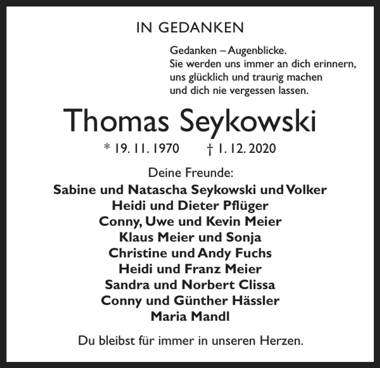 <p>IN GEDANKEN<br />Gedanken – Augenblicke.<br />Sie werden uns immer an dich erinnern,<br />uns glücklich und traurig machen<br />und dich nie vergessen lassen.</p><p>Thomas Seykowski<br />* 19. 11. 1970 † 1. 12. 2020<br />Deine Freunde:<br />Sabine und Natascha Seykowski und Volker<br />Heidi und Dieter Pflüger<br />Conny, Uwe und Kevin Meier<br />Klaus Meier und Sonja<br />Christine und Andy Fuchs<br />Heidi und Franz Meier<br />Sandra und Norbert Clissa<br />Conny und Günther Hässler<br />Maria Mandl<br />Du bleibst für immer in unseren Herzen.</p>