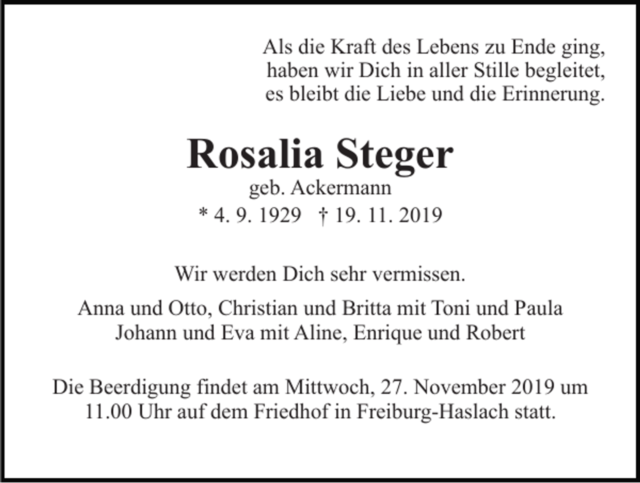 <p>Als die Kraft des Lebens zu Ende ging,<br />haben wir Dich in aller Stille begleitet,<br />es bleibt die Liebe und die Erinnerung.</p><p>Rosalia Steger<br />geb. Ackermann<br />* 4. 9. 1929 † 19. 11. 2019</p><p>Wir werden Dich sehr vermissen.<br />Anna und Otto, Christian und Britta mit Toni und Paula<br />Johann und Eva mit Aline, Enrique und Robert<br />Die Beerdigung findet am Mittwoch, 27. November 2019 um<br />11.00 Uhr auf dem Friedhof in Freiburg-Haslach statt.</p>