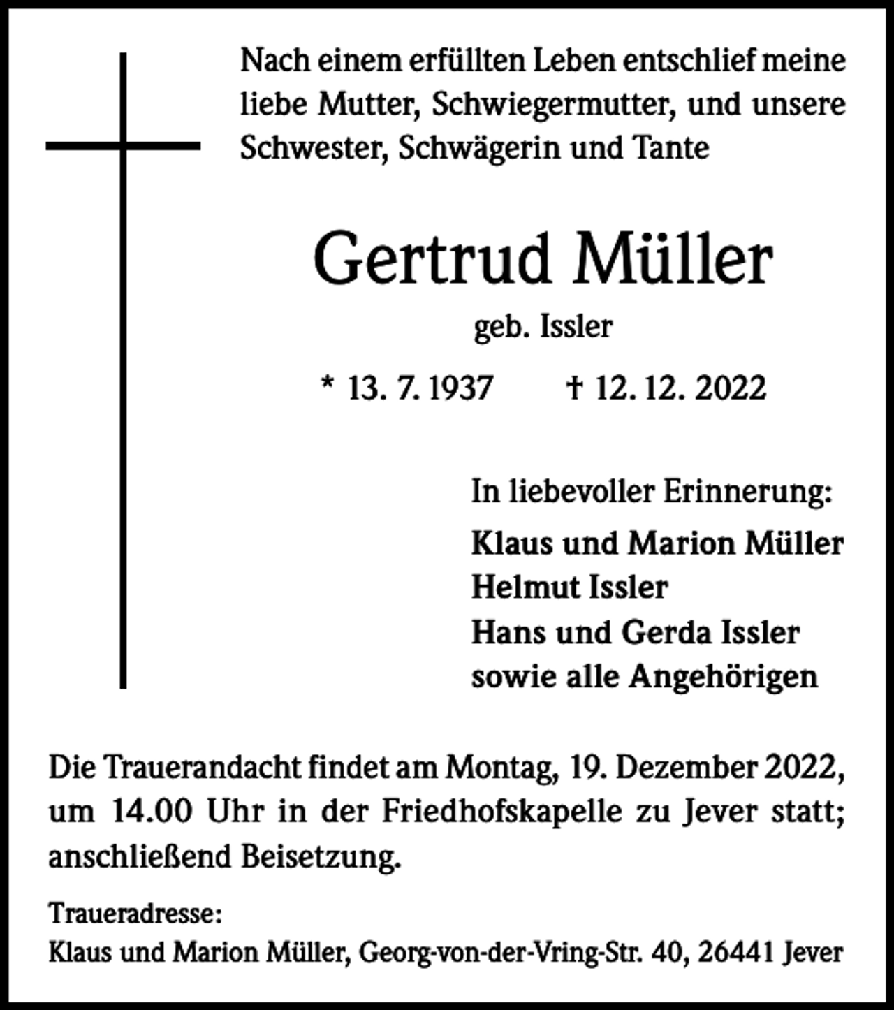 <p>Nach einem erfüllten Leben entschlief meine<br />liebe Mutter, Schwiegermutter, und unsere<br />Schwester, Schwägerin und Tante</p><p>Gertrud Müller<br />geb. Issler<br />* 13. 7. 1937 † 12. 12. 2022<br />In liebevoller Erinnerung:<br />Klaus und Marion Müller<br />Helmut Issler<br />Hans und Gerda Issler<br />sowie alle Angehörigen<br />Die Trauerandacht findet am Montag, 19. Dezember 2022,<br />um 14.00 Uhr in der Friedhofskapelle zu Jever statt;<br />anschließend Beisetzung.<br />Traueradresse:<br />Klaus und Marion Müller, Georg-von-der-Vring-Str. 40, 26441 Jever</p>