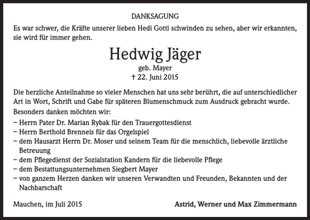 <p>DANKSAGUNG<br />Es war schwer, die Kräfte unserer lieben Hedi Gotti schwinden zu sehen, aber wir erkannten,<br />sie wird für immer gehen.</p><p>Hedwig Jäger<br />geb. Mayer<br />† 22. Juni 2015</p><p>Die herzliche Anteilnahme so vieler Menschen hat uns sehr berührt, die auf unterschiedlicher<br />Art in Wort, Schrift und Gabe für späteren Blumenschmuck zum Ausdruck gebracht wurde.<br />Besonders danken möchten wir:<br />– Herrn Pater Dr. Marian Rybak für den Trauergottesdienst<br />– Herrn Berthold Brenneis für das Orgelspiel<br />– dem Hausarzt Herrn Dr. Moser und seinem Team für die menschlich, liebevolle ärztliche<br />Betreuung<br />– dem Pflegedienst der Sozialstation Kandern für die liebevolle Pflege<br />– dem Bestattungsunternehmen Siegbert Mayer<br />– von ganzem Herzen danken wir unseren Verwandten und Freunden, Bekannten und der<br />Nachbarschaft<br />Mauchen, im Juli 2015</p><p>Astrid, Werner und Max Zimmermann</p>