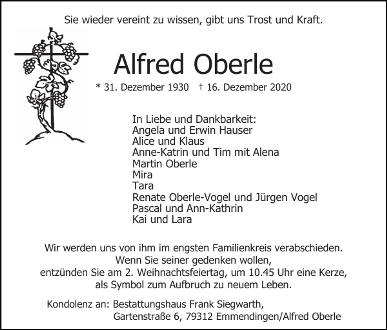 <p>Sie wieder vereint zu wissen, gibt uns Trost und Kraft.</p><p>Alfred Oberle<br />* 31. Dezember 1930 † 16. Dezember 2020</p><p>In Liebe und Dankbarkeit:<br />Angela und Erwin Hauser<br />Alice und Klaus<br />Anne-Katrin und Tim mit Alena<br />Martin Oberle<br />Mira<br />Tara<br />Renate Oberle-Vogel und Jürgen Vogel<br />Pascal und Ann-Kathrin<br />Kai und Lara<br />Wir werden uns von ihm im engsten Familienkreis verabschieden.<br />Wenn Sie seiner gedenken wollen,<br />entzünden Sie am 2. Weihnachtsfeiertag, um 10.45 Uhr eine Kerze,<br />als Symbol zum Aufbruch zu neuem Leben.<br />Kondolenz an: Bestattungshaus Frank Siegwarth,<br />Gartenstraße 6, 79312 Emmendingen/Alfred Oberle</p>