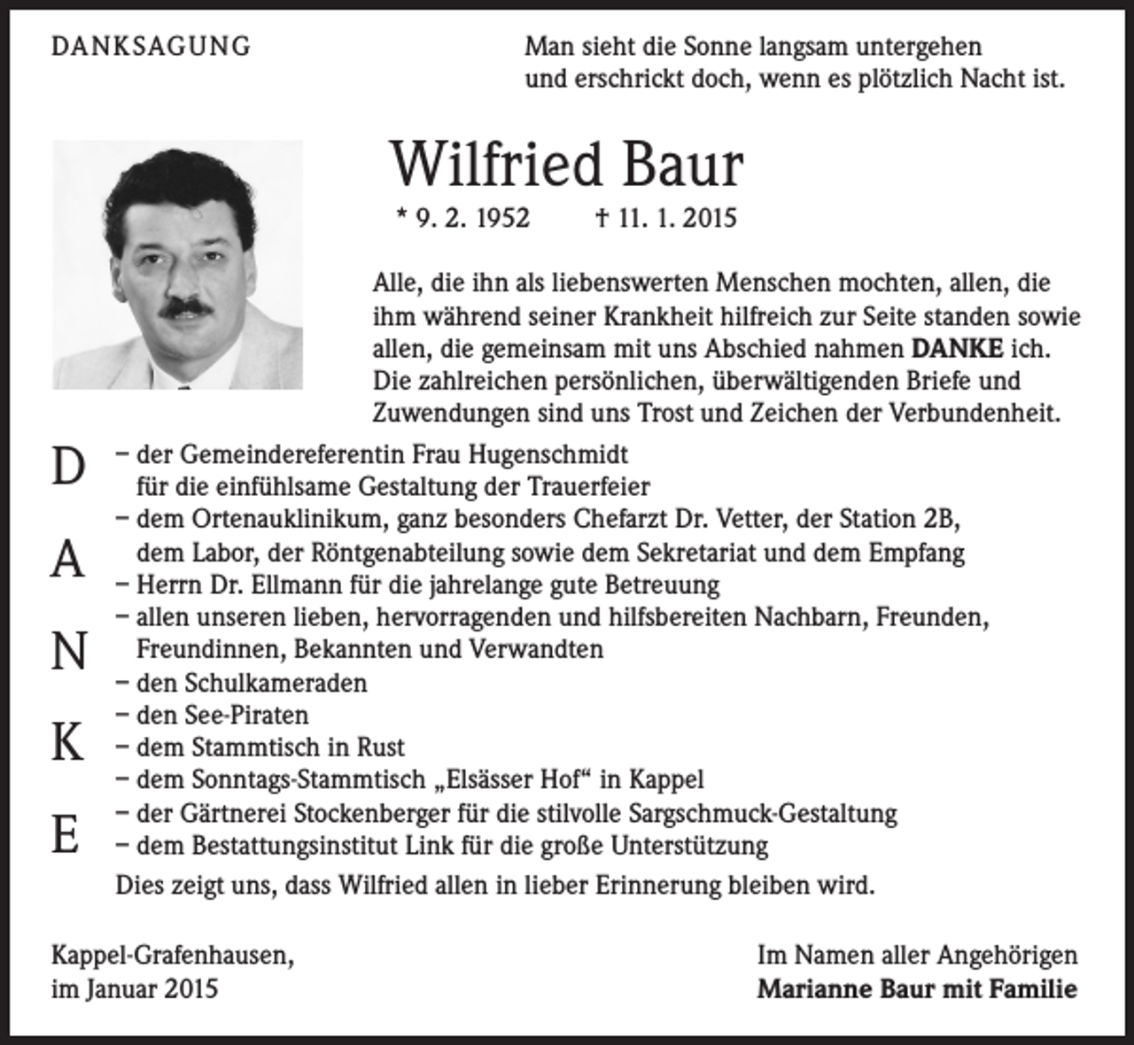 <p>DA N K SAG U NG</p><p>Man sieht die Sonne langsam untergehen<br />und erschrickt doch, wenn es plötzlich Nacht ist.</p><p>Wilfried Baur<br />* 9. 2. 1952 † 11. 1. 2015</p><p>D<br />A<br />N<br />K<br />E</p><p>Alle, die ihn als liebenswerten Menschen mochten, allen, die<br />ihm während seiner Krankheit hilfreich zur Seite standen sowie<br />allen, die gemeinsam mit uns Abschied nahmen DANKE ich.<br />Die zahlreichen persönlichen, überwältigenden Briefe und<br />Zuwendungen sind uns Trost und Zeichen der Verbundenheit.<br />– der Gemeindereferentin Frau Hugenschmidt<br />für die einfühlsame Gestaltung der Trauerfeier<br />– dem Ortenauklinikum, ganz besonders Chefarzt Dr. Vetter, der Station 2B,<br />dem Labor, der Röntgenabteilung sowie dem Sekretariat und dem Empfang<br />– Herrn Dr. Ellmann für die jahrelange gute Betreuung<br />– allen unseren lieben, hervorragenden und hilfsbereiten Nachbarn, Freunden,<br />Freundinnen, Bekannten und Verwandten<br />– den Schulkameraden<br />– den See-Piraten<br />– dem Stammtisch in Rust<br />– dem Sonntags-Stammtisch „Elsässer Hof“ in Kappel<br />– der Gärtnerei Stockenberger für die stilvolle Sargschmuck-Gestaltung<br />– dem Bestattungsinstitut Link für die große Unterstützung<br />Dies zeigt uns, dass Wilfried allen in lieber Erinnerung bleiben wird.</p><p>Kappel-Grafenhausen,<br />im Januar 2015</p><p>Im Namen aller Angehörigen<br />Marianne Baur mit Familie</p>