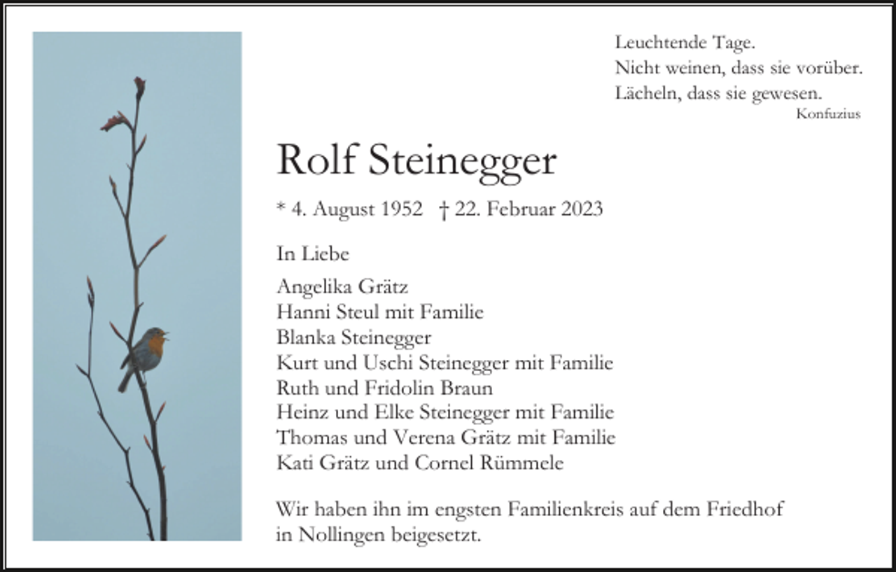 <p>Leuchtende Tage.<br />Nicht weinen, dass sie vorüber.<br />Lächeln, dass sie gewesen.<br />Konfuzius</p><p>Rolf Steinegger<br />* 4. August 1952 † 22. Februar 2023<br />In Liebe<br />Angelika Grätz<br />Hanni Steul mit Familie<br />Blanka Steinegger<br />Kurt und Uschi Steinegger mit Familie<br />Ruth und Fridolin Braun<br />Heinz und Elke Steinegger mit Familie<br />Thomas und Verena Grätz mit Familie<br />Kati Grätz und Cornel Rümmele<br />Wir haben ihn im engsten Familienkreis auf dem Friedhof<br />in Nollingen beigesetzt.</p>