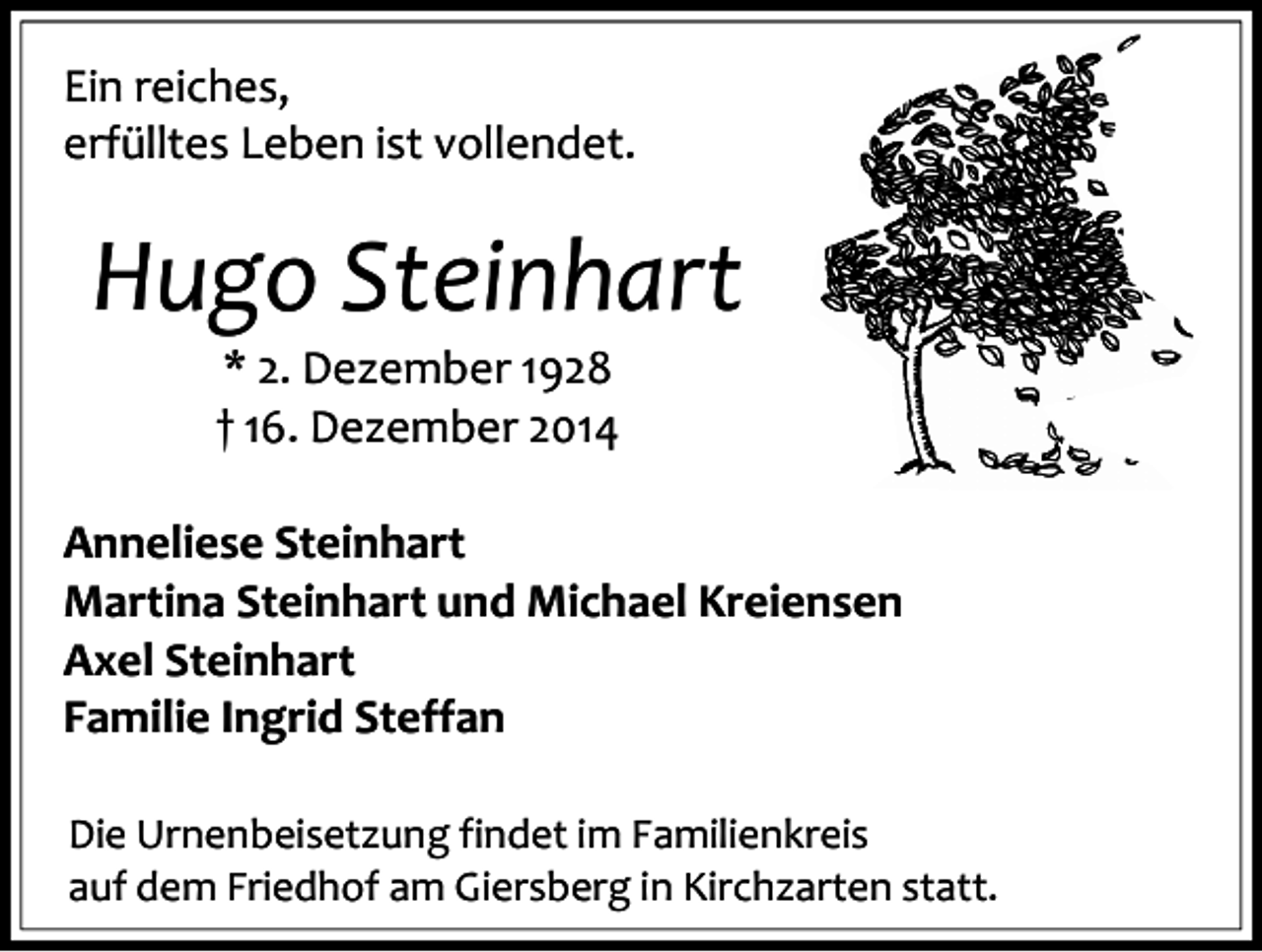 <p>Ein reiches,<br />erfülltes Leben ist vollendet.</p><p>Hugo Steinhart<br />* 2. Dezember 1928<br />† 16. Dezember 2014<br />Anneliese Steinhart<br />Martina Steinhart und Michael Kreiensen<br />Axel Steinhart<br />Familie Ingrid Steffan<br />Die Urnenbeisetzung findet im Familienkreis<br />auf dem Friedhof am Giersberg in Kirchzarten statt.</p>