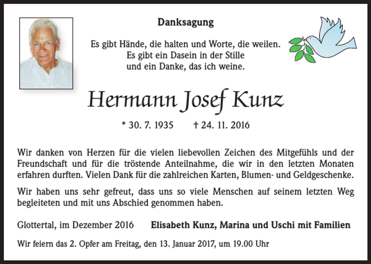 <p>Danksagung<br />Es gibt Hände, die halten und Worte, die weilen.<br />Es gibt ein Dasein in der Stille<br />und ein Danke, das ich weine.</p><p>Hermann Josef Kunz<br />* 30. 7. 1935 † 24. 11. 2016<br />Wir danken von Herzen für die vielen liebevollen Zeichen des Mitgefühls und der<br />Freundschaft und für die tröstende Anteilnahme, die wir in den letzten Monaten<br />­erfahren durften. Vielen Dank für die zahlreichen Karten, Blumen- und Geldgeschenke.<br />Wir haben uns sehr gefreut, dass uns so viele Menschen auf seinem letzten Weg<br />­begleiteten und mit uns Abschied genommen haben.<br />Glottertal, im Dezember 2016</p><p>Elisabeth Kunz, Marina und Uschi mit Familien</p><p>Wir feiern das 2. Opfer am Freitag, den 13. Januar 2017, um 19.00 Uhr</p>