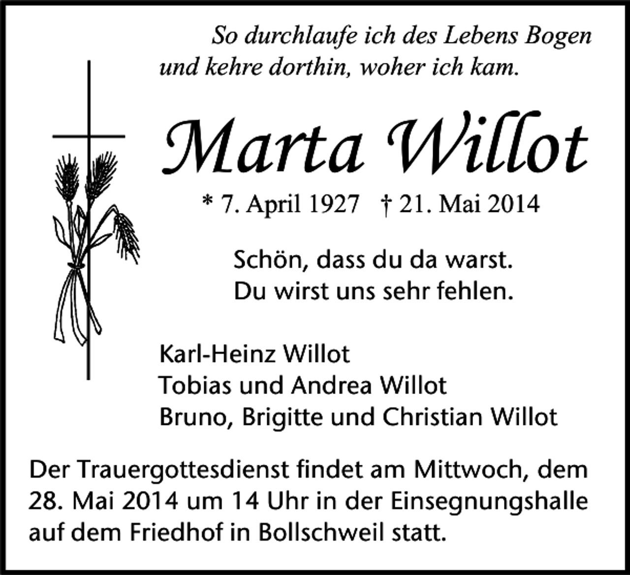 <p>So durchlaufe ich des Lebens Bogen<br />und kehre dorthin, woher ich kam.</p><p>Marta Willot<br />* 7. April 1927 † 21. Mai 2014<br />Schön, dass du da warst.<br />Du wirst uns sehr fehlen.<br />Karl-Heinz Willot<br />Tobias und Andrea Willot<br />Bruno, Brigitte und Christian Willot<br />Der Trauergottesdienst findet am Mittwoch, dem<br />28. Mai 2014 um 14 Uhr in der Einsegnungshalle<br />auf dem Friedhof in Bollschweil statt.</p>