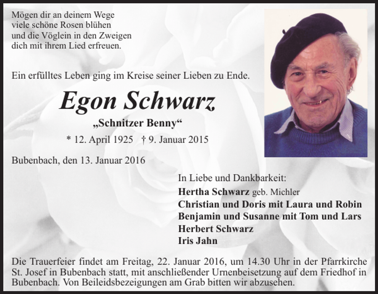 <p>Mögen dir an deinem Wege<br />viele schöne Rosen blühen<br />und die Vöglein in den Zweigen<br />dich mit ihrem Lied erfreuen.</p><p>Ein erfülltes Leben ging im Kreise seiner Lieben zu Ende.</p><p>Egon Schwarz<br />„Schnitzer Benny“</p><p>* 12. April 1925 † 9. Januar 2015<br />Bubenbach, den 13. Januar 2016<br />In Liebe und Dankbarkeit:<br />Hertha Schwarz geb. Michler<br />Christian und Doris mit Laura und Robin<br />Benjamin und Susanne mit Tom und Lars<br />Herbert Schwarz<br />Iris Jahn<br />Die Trauerfeier findet am Freitag, 22. Januar 2016, um 14.30 Uhr in der Pfarrkirche<br />St. Josef in Bubenbach statt, mit anschließender Urnenbeisetzung auf dem Friedhof in<br />Bubenbach. Von Beileidsbezeigungen am Grab bitten wir abzusehen.</p>