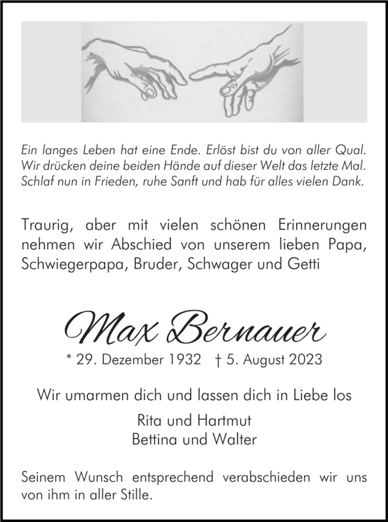 <p>Ein langes Leben hat eine Ende. Erlöst bist du von aller Qual.<br />Wir drücken deine beiden Hände auf dieser Welt das letzte Mal.<br />Schlaf nun in Frieden, ruhe Sanft und hab für alles vielen Dank.</p><p>Traurig, aber mit vielen schönen Erinnerungen<br />nehmen wir Abschied von unserem lieben Papa,<br />Schwiegerpapa, Bruder, Schwager und Getti</p><p>Max Bernauer<br />* 29. Dezember 1932 † 5. August 2023</p><p>Wir umarmen dich und lassen dich in Liebe los<br />Rita und Hartmut<br />Bettina und Walter<br />Seinem Wunsch entsprechend verabschieden wir uns<br />von ihm in aller Stille.</p>