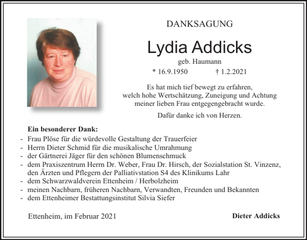 <p>DANKSAGUNG</p><p>Lydia Addicks<br />geb. Haumann<br />* 16.9.1950<br />† 1.2.2021<br />Es hat mich tief bewegt zu erfahren,<br />welch hohe Wertschätzung, Zuneigung und Achtung<br />meiner lieben Frau entgegengebracht wurde.<br />Dafür danke ich von Herzen.</p><p>Ein besonderer Dank:<br />Frau Plöse für die würdevolle Gestaltung der Trauerfeier<br />Herrn Dieter Schmid für die musikalische Umrahmung<br />der Gärtnerei Jäger für den schönen Blumenschmuck<br />dem Praxiszentrum Herrn Dr. Weber, Frau Dr. Hirsch, der Sozialstation St. Vinzenz,<br />den Ärzten und Pflegern der Palliativstation S4 des Klinikums Lahr<br />- dem Schwarzwaldverein Ettenheim / Herbolzheim<br />- meinen Nachbarn, früheren Nachbarn, Verwandten, Freunden und Bekannten<br />- dem Ettenheimer Bestattungsinstitut Silvia Siefer<br />-</p><p>Ettenheim, im Februar 2021</p><p>Dieter Addicks</p>