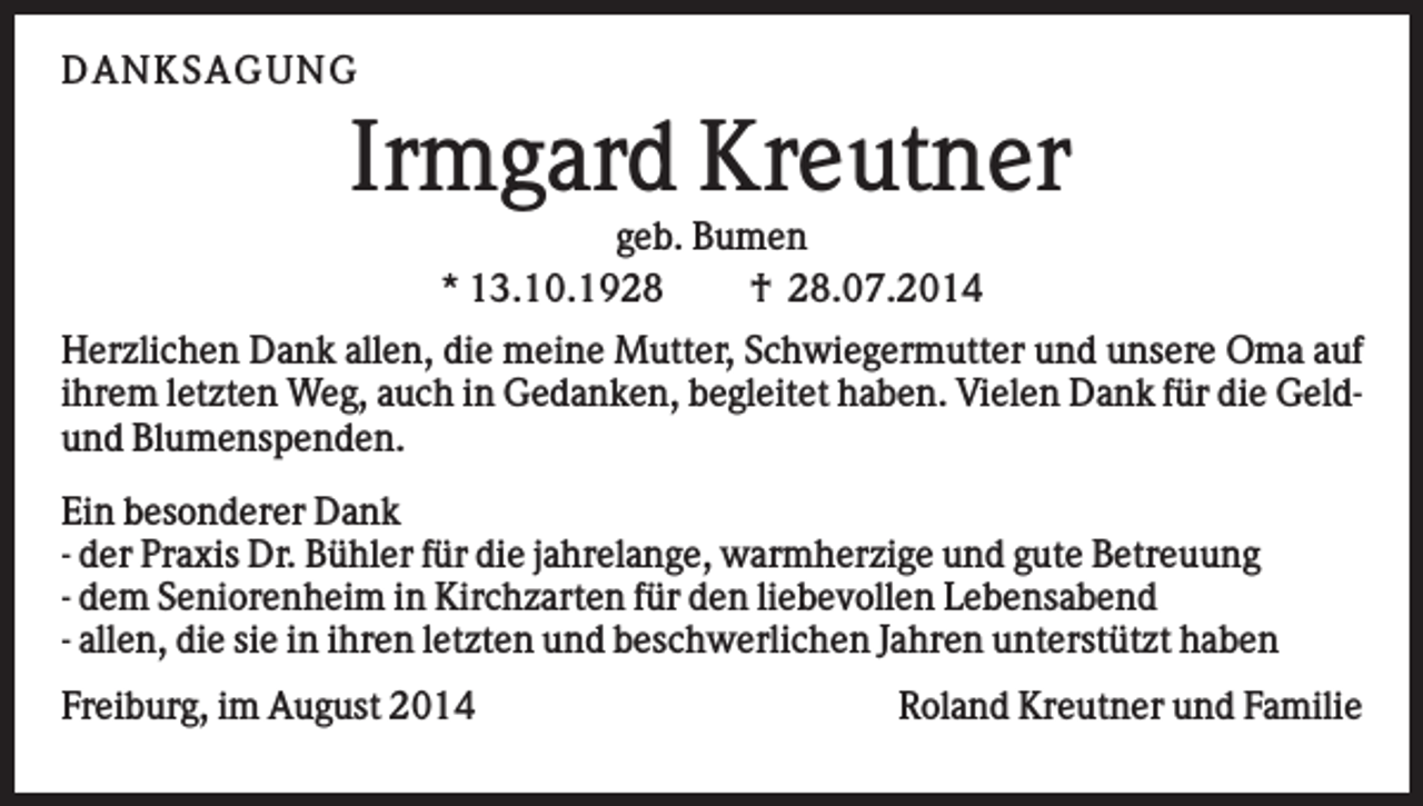 <p>D AN KS AG U N G</p><p>Irmgard Kreutner<br />geb. Bumen<br />* 13.10.1928<br />† 28.07.2014<br />Herzlichen Dank allen, die meine Mutter, Schwiegermutter und unsere Oma auf<br />ihrem letzten Weg, auch in Gedanken, begleitet haben. Vielen Dank für die Geldund Blumenspenden.<br />Ein besonderer Dank<br />- der Praxis Dr. Bühler für die jahrelange, warmherzige und gute Betreuung<br />- dem Seniorenheim in Kirchzarten für den liebevollen Lebensabend<br />- allen, die sie in ihren letzten und beschwerlichen Jahren unterstützt haben<br />Freiburg, im August 2014</p><p>Roland Kreutner und Familie</p>