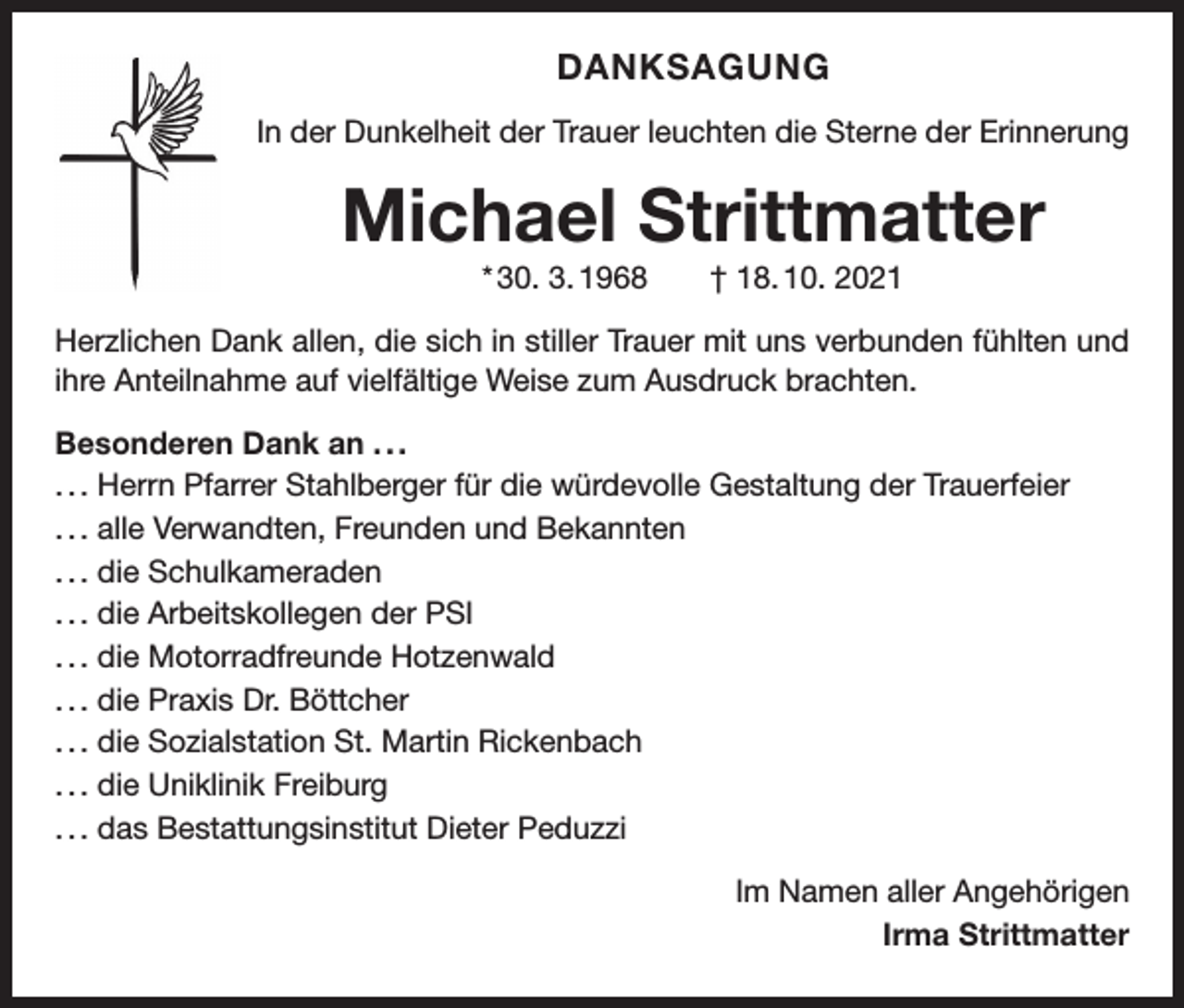 <p>DANKSAGUNG<br />In der Dunkelheit der Trauer leuchten die Sterne der Erinnerung</p><p>Michael Strittmatter<br />* 30. 3. 1968 † 18. 10. 2021<br />Herzlichen Dank allen, die sich in stiller Trauer mit uns verbunden fühlten und<br />ihre Anteilnahme auf vielfältige Weise zum Ausdruck brachten.<br />Besonderen Dank an . . .<br />. . . Herrn Pfarrer Stahlberger für die würdevolle Gestaltung der Trauerfeier<br />. . . alle Verwandten, Freunden und Bekannten<br />. . . die Schulkameraden<br />. . . die Arbeitskollegen der PSI<br />. . . die Motorradfreunde Hotzenwald<br />. . . die Praxis Dr. Böttcher<br />. . . die Sozialstation St. Martin Rickenbach<br />. . . die Uniklinik Freiburg<br />. . . das Bestattungsinstitut Dieter Peduzzi<br />Im Namen aller Angehörigen<br />Irma Strittmatter</p>
