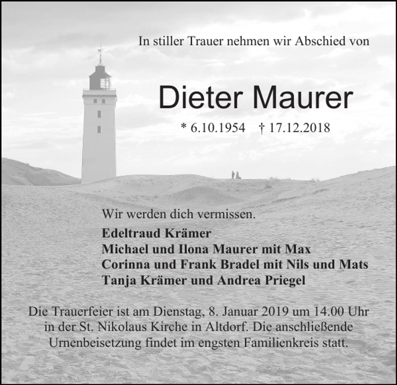 <p>In stiller Trauer nehmen wir Abschied von</p><p>Dieter Maurer<br />* 6.10.1954 † 17.12.2018</p><p>Wir werden dich vermissen.<br />Edeltraud Krämer<br />Michael und Ilona Maurer mit Max<br />Corinna und Frank Bradel mit Nils und Mats<br />Tanja Krämer und Andrea Priegel<br />Die Trauerfeier ist am Dienstag, 8. Januar 2019 um 14.00 Uhr<br />in der St. Nikolaus Kirche in Altdorf. Die anschließende<br />Urnenbeisetzung findet im engsten Familienkreis statt.</p>