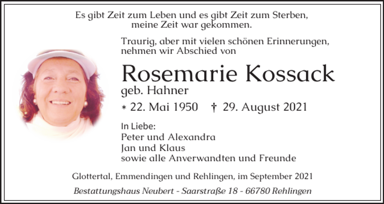 <p>Es gibt Zeit zum Leben und es gibt Zeit zum Sterben,<br />meine Zeit war gekommen.<br />Traurig, aber mit vielen schönen Erinnerungen,<br />nehmen wir Abschied von</p><p>Rosemarie Kossack<br />geb. Hahner<br />* 22. Mai 1950</p><p>¤ 29. August 2021</p><p>In Liebe:<br />Peter und Alexandra<br />Jan und Klaus<br />sowie alle Anverwandten und Freunde<br />Glottertal, Emmendingen und Rehlingen, im September 2021<br />Bestattungshaus Neubert - Saarstraße 18 - 66780 Rehlingen</p>